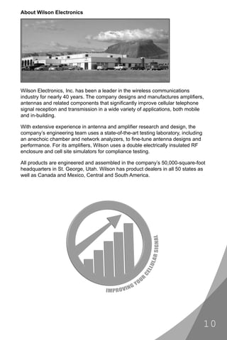 About Wilson Electronics




Wilson Electronics, Inc. has been a leader in the wireless communications
industry for nearly 40 years. The company designs and manufactures ampliﬁers,
antennas and related components that signiﬁcantly improve cellular telephone
signal reception and transmission in a wide variety of applications, both mobile
and in-building.

With extensive experience in antenna and ampliﬁer research and design, the
company’s engineering team uses a state-of-the-art testing laboratory, including
an anechoic chamber and network analyzers, to ﬁne-tune antenna designs and
performance. For its ampliﬁers, Wilson uses a double electrically insulated RF
enclosure and cell site simulators for compliance testing.

All products are engineered and assembled in the company’s 50,000-square-foot
headquarters in St. George, Utah. Wilson has product dealers in all 50 states as
well as Canada and Mexico, Central and South America.




                                                                                   10
 