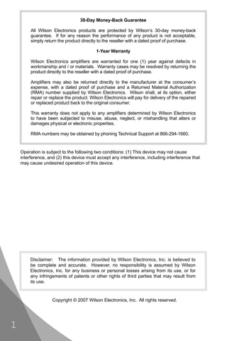 30-Day Money-Back Guarantee

         All Wilson Electronics products are protected by Wilson’s 30-day money-back
         guarantee. If for any reason the performance of any product is not acceptable,
         simply return the product directly to the reseller with a dated proof of purchase.

                                           1-Year Warranty

         Wilson Electronics ampliﬁers are warranted for one (1) year against defects in
         workmanship and / or materials. Warranty cases may be resolved by returning the
         product directly to the reseller with a dated proof of purchase.

         Ampliﬁers may also be returned directly to the manufacturer at the consumer’s
         expense, with a dated proof of purchase and a Returned Material Authorization
         (RMA) number supplied by Wilson Electronics. Wilson shall, at its option, either
         repair or replace the product. Wilson Electronics will pay for delivery of the repaired
         or replaced product back to the original consumer.

         This warranty does not apply to any ampliﬁers determined by Wilson Electronics
         to have been subjected to misuse, abuse, neglect, or mishandling that alters or
         damages physical or electronic properties.

         RMA numbers may be obtained by phoning Technical Support at 866-294-1660.


    Operation is subject to the following two conditions: (1) This device may not cause
    interference, and (2) this device must accept any interference, including interference that
    may cause undesired operation of this device.




         Disclaimer: The information provided by Wilson Electronics, Inc. is believed to
         be complete and accurate. However, no responsibility is assumed by Wilson
         Electronics, Inc. for any business or personal losses arising from its use, or for
         any infringements of patents or other rights of third parties that may result from
         its use.



                    Copyright © 2007 Wilson Electronics, Inc. All rights reserved.




1
 
