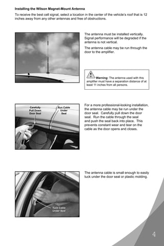 Installing the Wilson Magnet-Mount Antenna
To receive the best cell signal, select a location in the center of the vehicle’s roof that is 12
inches away from any other antennas and free of obstructions.



                                                   The antenna must be installed vertically.
                                                   Signal performance will be degraded if the
                                                   antenna is not vertical.
                                                   The antenna cable may be run through the
                                                   door to the ampliﬁer.




                                                      !     Warning: The antenna used with this
                                                    ampliﬁer must have a separation distance of at
                                                    least 11 inches from all persons.




                                                   For a more professional-looking installation,
          Carefully            Run Cable
          Pull Down              Under             the antenna cable may be run under the
          Door Seal               Seal             door seal. Carefully pull down the door
                                                   seal. Run the cable through the seal
                                                   and push the seal back into place. This
                                                   prevents constant wear and tear on the
                                                   cable as the door opens and closes.




                                                   The antenna cable is small enough to easily
                                                   tuck under the door seal or plastic molding.




                           Tuck Cable
                           Under Seal




                                                                                                     4
 