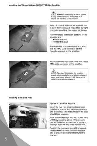 Installing the Wilson SIGNALBOOST™ Mobile Ampliﬁer



                                               !    Warning: Do not plug in the DC power
                                             supply until the antenna and Cradle Plus
                                             cables are attached to the ampliﬁer.


                                           Select a location to install the ampliﬁer that
                                           is away from excessive heat, direct sunlight
                                           or moisture and that has proper ventilation.

                                           Recommended installation locations for the
                                           ampliﬁer are:
                                             • Under the seat
                                             • Under the dash

                                           Run the cable from the antenna and attach
                                           it to the FME-Male connector labeled
                                           “outside antenna” on the ampliﬁer.




                                           Attach the cable from the Cradle Plus to the
                                           FME-Male connector on the ampliﬁer.



                                               !     Warning: Do not plug the ampliﬁer
                                             directly into the cell phone or cellular data card
                                             using an antenna adapter. It will damage the
                                             cell phone or cellular data card.




    Installing the Cradle Plus

                                           Option 1 - Air Vent Bracket
                                           Insert the two vent clips into the circular
                                           hole in the bracket and slide them to each
                                           end of the slot. The ﬂat surface of the clips
                                           should face upwards.
                                           Slide the bracket clips into the chosen vent
                                           until they snap into place. If necessary,
                                           use a thin-bladed screwdriver to gently pry
                                           the clips apart as they slide into the vent.
                                           Position the moveable arm at the base of
                                           the bracket to achieve the desired angle
                                           and to provide additional stability for the
                                           bracket.

5
 