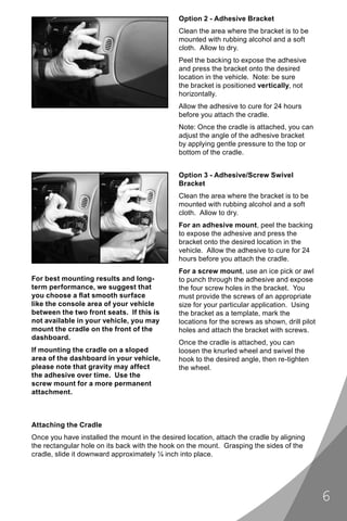 Option 2 - Adhesive Bracket
                                               Clean the area where the bracket is to be
                                               mounted with rubbing alcohol and a soft
                                               cloth. Allow to dry.
                                               Peel the backing to expose the adhesive
                                               and press the bracket onto the desired
                                               location in the vehicle. Note: be sure
                                               the bracket is positioned vertically, not
                                               horizontally.
                                               Allow the adhesive to cure for 24 hours
                                               before you attach the cradle.
                                               Note: Once the cradle is attached, you can
                                               adjust the angle of the adhesive bracket
                                               by applying gentle pressure to the top or
                                               bottom of the cradle.


                                               Option 3 - Adhesive/Screw Swivel
                                               Bracket
                                               Clean the area where the bracket is to be
                                               mounted with rubbing alcohol and a soft
                                               cloth. Allow to dry.
                                               For an adhesive mount, peel the backing
                                               to expose the adhesive and press the
                                               bracket onto the desired location in the
                                               vehicle. Allow the adhesive to cure for 24
                                               hours before you attach the cradle.
                                               For a screw mount, use an ice pick or awl
For best mounting results and long-            to punch through the adhesive and expose
term performance, we suggest that              the four screw holes in the bracket. You
you choose a ﬂat smooth surface                must provide the screws of an appropriate
like the console area of your vehicle          size for your particular application. Using
between the two front seats. If this is        the bracket as a template, mark the
not available in your vehicle, you may         locations for the screws as shown, drill pilot
mount the cradle on the front of the           holes and attach the bracket with screws.
dashboard.
                                               Once the cradle is attached, you can
If mounting the cradle on a sloped             loosen the knurled wheel and swivel the
area of the dashboard in your vehicle,         hook to the desired angle, then re-tighten
please note that gravity may affect            the wheel.
the adhesive over time. Use the
screw mount for a more permanent
attachment.



Attaching the Cradle
Once you have installed the mount in the desired location, attach the cradle by aligning
the rectangular hole on its back with the hook on the mount. Grasping the sides of the
cradle, slide it downward approximately ¼ inch into place.




                                                                                                6
 