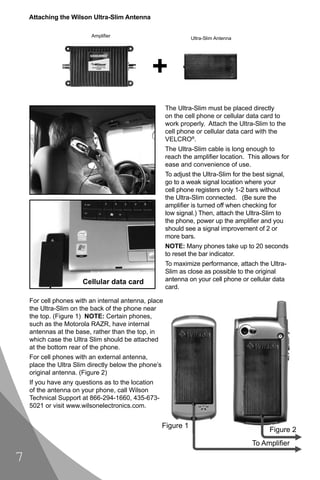 Attaching the Wilson Ultra-Slim Antenna

                          Ampliﬁer                               Ultra-Slim Antenna




                                                      The Ultra-Slim must be placed directly
                                                      on the cell phone or cellular data card to
                                                      work properly. Attach the Ultra-Slim to the
                                                      cell phone or cellular data card with the
                                                      VELCRO®.
                                                      The Ultra-Slim cable is long enough to
                                                      reach the ampliﬁer location. This allows for
                                                      ease and convenience of use.
                                                      To adjust the Ultra-Slim for the best signal,
                                                      go to a weak signal location where your
                                                      cell phone registers only 1-2 bars without
                                                      the Ultra-Slim connected. (Be sure the
                                                      ampliﬁer is turned off when checking for
                                                      low signal.) Then, attach the Ultra-Slim to
                                                      the phone, power up the ampliﬁer and you
                                                      should see a signal improvement of 2 or
                                                      more bars.
                                                      NOTE: Many phones take up to 20 seconds
                                                      to reset the bar indicator.
                                                      To maximize performance, attach the Ultra-
                                                      Slim as close as possible to the original
                      Cellular data card              antenna on your cell phone or cellular data
                                                      card.

    For cell phones with an internal antenna, place
    the Ultra-Slim on the back of the phone near
    the top. (Figure 1) NOTE: Certain phones,
    such as the Motorola RAZR, have internal
    antennas at the base, rather than the top, in
    which case the Ultra Slim should be attached
    at the bottom rear of the phone.
    For cell phones with an external antenna,
    place the Ultra Slim directly below the phone’s
    original antenna. (Figure 2)
    If you have any questions as to the location
    of the antenna on your phone, call Wilson
    Technical Support at 866-294-1660, 435-673-
    5021 or visit www.wilsonelectronics.com.


                                                      Figure 1
                                                                                             Figure 2
                                                                                      To Ampliﬁer

7
 