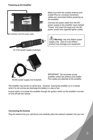 Powering up the Ampliﬁer



                                                Make sure both the outside antenna and
                                                Cradle Plus (or universal connector)
                                                cables are connected before powering up
                                                the ampliﬁer.
                                                Connect the power cable from the DC
                                                power supply to the ampliﬁer input marked
                                                “Power” and insert the large end into DC
                                                power socket (the cigarette lighter outlet).

  Carefully insert the power cable.

                                                    !  Warning: Use only Wilson power
                                                 supply units. Use of a non-Wilson
                                                 product may damage your equipment.


     12 V DC power supply (included)




                                                IMPORTANT: Do not power up the
                                                ampliﬁer unless the antenna and Cradle
    AC/DC power supply (not included)           Plus cables are attached to the ampliﬁer.


The ampliﬁer may remain on all the time. However, leaving the ampliﬁer on in a vehicle
when it is not running can discharge the battery in a day or two.
A good option is to power the ampliﬁer through the ignition switch so the ampliﬁer is turned
on and off with the vehicle.




Connecting the Earbud
Plug the earbud into your cell phone and carefully place the earbud’s speaker into your ear.




                                                                                               8
 