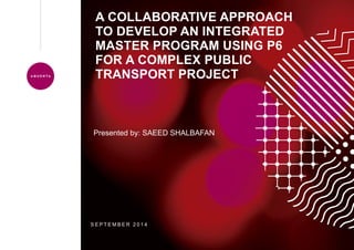 A COLLABORATIVE APPROACH
TO DEVELOP AN INTEGRATED
MASTER PROGRAM USING P6
FOR A COMPLEX PUBLIC
TRANSPORT PROJECT
S E P T E M B E R 2 0 1 4
Presented by: SAEED SHALBAFAN
 