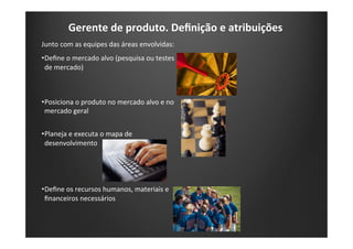 Gerente	
  de	
  produto.	
  Deﬁnição	
  e	
  atribuições	
  
Junto	
  com	
  as	
  equipes	
  das	
  áreas	
  envolvidas:	
  
• Deﬁne	
  o	
  mercado	
  alvo	
  (pesquisa	
  ou	
  testes	
  
de	
  mercado)	
  
• Posiciona	
  o	
  produto	
  no	
  mercado	
  alvo	
  e	
  no	
  
mercado	
  geral	
  
• Planeja	
  e	
  executa	
  o	
  mapa	
  de	
  
desenvolvimento	
  
• Deﬁne	
  os	
  recursos	
  humanos,	
  materiais	
  e	
  
ﬁnanceiros	
  necessários	
  
 