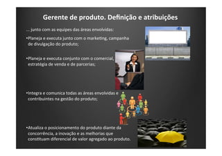 Gerente	
  de	
  produto.	
  Deﬁnição	
  e	
  atribuições	
  
...	
  junto	
  com	
  as	
  equipes	
  das	
  áreas	
  envolvidas:	
  
• Planeja	
  e	
  executa	
  junto	
  com	
  o	
  markeKng,	
  campanha	
  
de	
  divulgação	
  do	
  produto;	
  
• Planeja	
  e	
  executa	
  conjunto	
  com	
  o	
  comercial,	
  
estratégia	
  de	
  venda	
  e	
  de	
  parcerias;	
  
• Integra	
  e	
  comunica	
  todas	
  as	
  áreas	
  envolvidas	
  e	
  
contribuintes	
  na	
  gestão	
  do	
  produto;	
  
• Atualiza	
  o	
  posicionamento	
  do	
  produto	
  diante	
  da	
  
concorrência,	
  a	
  inovação	
  e	
  as	
  melhorias	
  que	
  
consKtuam	
  diferencial	
  de	
  valor	
  agregado	
  ao	
  produto.	
  
 