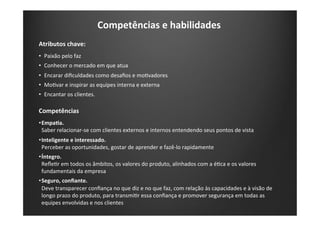 Competências	
  e	
  habilidades	
  
Atributos	
  chave:	
  
•  Paixão	
  pelo	
  faz	
  
•  Conhecer	
  o	
  mercado	
  em	
  que	
  atua	
  
•  Encarar	
  diﬁculdades	
  como	
  desaﬁos	
  e	
  moKvadores	
  
•  MoKvar	
  e	
  inspirar	
  as	
  equipes	
  interna	
  e	
  externa	
  
•  Encantar	
  os	
  clientes.	
  
Competências	
  
• EmpaIa.	
  	
  
Saber	
  relacionar-­‐se	
  com	
  clientes	
  externos	
  e	
  internos	
  entendendo	
  seus	
  pontos	
  de	
  vista	
  
• Inteligente	
  e	
  interessado.	
  
Perceber	
  as	
  oportunidades,	
  gostar	
  de	
  aprender	
  e	
  fazê-­‐lo	
  rapidamente	
  
• Íntegro.	
  
ReﬂeKr	
  em	
  todos	
  os	
  âmbitos,	
  os	
  valores	
  do	
  produto,	
  alinhados	
  com	
  a	
  éKca	
  e	
  os	
  valores	
  
fundamentais	
  da	
  empresa	
  
• Seguro,	
  conﬁante.	
  
Deve	
  transparecer	
  conﬁança	
  no	
  que	
  diz	
  e	
  no	
  que	
  faz,	
  com	
  relação	
  às	
  capacidades	
  e	
  à	
  visão	
  de	
  
longo	
  prazo	
  do	
  produto,	
  para	
  transmiKr	
  essa	
  conﬁança	
  e	
  promover	
  segurança	
  em	
  todas	
  as	
  
equipes	
  envolvidas	
  e	
  nos	
  clientes	
  
 