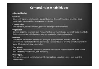 Competências	
  e	
  habilidades	
  
...	
  Competências	
  
• Solidário.	
  
Saber	
  ouvir	
  e	
  promover	
  discussões	
  que	
  conduzam	
  ao	
  desenvolvimento	
  do	
  produto	
  e	
  à	
  sua	
  
maturidade,	
  com	
  as	
  equipes	
  envolvidas	
  e	
  os	
  clientes;	
  
• ComunicaIvo.	
  
Sabe	
  descrever,	
  educar,	
  encantar,	
  persuadir	
  e	
  evangelizar	
  os	
  envolvidos;	
  
• Negociador.	
  
Conhece	
  os	
  pontos	
  essenciais	
  para	
  “vender”	
  a	
  ideia	
  aos	
  invesKdores	
  e	
  convencê-­‐los	
  da	
  viabilidade	
  
do	
  invesKmento,	
  permiKndo	
  que	
  os	
  recursos	
  necessários	
  estejam	
  disponíveis.	
  
• Inovador.	
  
Está	
  sempre	
  em	
  busca	
  de	
  diferencias	
  e	
  inovações	
  que	
  coloquem	
  o	
  produto	
  à	
  frente	
  da	
  
concorrência,	
  atento	
  às	
  tendências	
  do	
  mercado	
  e	
  colocando-­‐as	
  no	
  produto	
  como	
  funcionalidades	
  
que	
  o	
  diferenciam	
  e	
  lhe	
  agregam	
  valor;	
  
• Com	
  aItude.	
  
Atua	
  e	
  se	
  vê	
  como	
  um	
  CEO	
  do	
  produto,	
  sabe	
  que	
  o	
  sucesso	
  do	
  produto	
  depende	
  dele	
  e	
  chama	
  
para	
  si	
  toda	
  responsabilidade,	
  sem	
  desculpas;	
  
• Tecnológico.	
  
Tem	
  que	
  entender	
  da	
  tecnologia	
  envolvida	
  na	
  criação	
  do	
  produto	
  é	
  a	
  chave	
  para	
  garanKr	
  o	
  
sucesso	
  deste.	
  
 