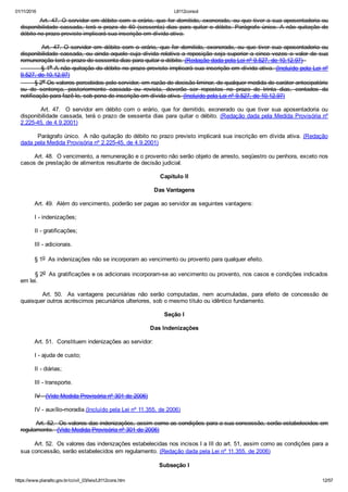 01/11/2016 L8112consol
https://www.planalto.gov.br/ccivil_03/leis/L8112cons.htm 12/57
        Art. 47. O servidor em débito com o erário, que for demitido, exonerado, ou que tiver a sua aposentadoria ou
disponibilidade  cassada,  terá  o  prazo  de  60  (sessenta)  dias  para  quitar  o  débito.  Parágrafo  único.  A  não  quitação  do
débito no prazo previsto implicará sua inscrição em dívida ativa.
                Art.  47.  O  servidor  em  débito  com  o  erário,  que  for  demitido,  exonerado,  ou  que  tiver  sua  aposentadoria  ou
disponibilidade  cassada,  ou  ainda  aquele  cuja  dívida  relativa  a  reposição  seja  superior  a  cinco  vezes  o  valor  de  sua
remuneração terá o prazo de sessenta dias para quitar o débito. (Redação dada pela Lei nº 9.527, de 10.12.97)  
         § 1o A não quitação do débito no prazo previsto implicará sua inscrição em dívida ativa. (Incluído pela Lei nº
9.527, de 10.12.97)
        § 2o Os valores percebidos pelo servidor, em razão de decisão liminar, de qualquer medida de caráter antecipatório
ou  de  sentença,  posteriormente  cassada  ou  revista,  deverão  ser  repostos  no  prazo  de  trinta  dias,  contados  da
notificação para fazê­lo, sob pena de inscrição em dívida ativa. (Incluído pela Lei nº 9.527, de 10.12.97)
               Art.  47.    O  servidor  em  débito  com  o  erário,  que  for  demitido,  exonerado  ou  que  tiver  sua  aposentadoria  ou
disponibilidade cassada, terá o prazo de sessenta dias para quitar o débito. (Redação dada pela Medida Provisória nº
2.225­45, de 4.9.2001)
        Parágrafo único.  A não quitação do débito no prazo previsto implicará sua inscrição em dívida ativa. (Redação
dada pela Medida Provisória nº 2.225­45, de 4.9.2001)
        Art. 48.  O vencimento, a remuneração e o provento não serão objeto de arresto, seqüestro ou penhora, exceto nos
casos de prestação de alimentos resultante de decisão judicial.
Capítulo II
Das Vantagens
        Art. 49.  Além do vencimento, poderão ser pagas ao servidor as seguintes vantagens:
        I ­ indenizações;
        II ­ gratificações;
        III ­ adicionais.
        § 1o  As indenizações não se incorporam ao vencimento ou provento para qualquer efeito.
        § 2o  As gratificações e os adicionais incorporam­se ao vencimento ou provento, nos casos e condições indicados
em lei.
                Art.  50.   As  vantagens  pecuniárias  não  serão  computadas,  nem  acumuladas,  para  efeito  de  concessão  de
quaisquer outros acréscimos pecuniários ulteriores, sob o mesmo título ou idêntico fundamento.
Seção I
Das Indenizações
        Art. 51.  Constituem indenizações ao servidor:
        I ­ ajuda de custo;
        II ­ diárias;
        III ­ transporte.
        IV ­ (Vide Medida Provisória nº 301 de 2006)
        IV ­ auxílio­moradia.(Incluído pela Lei nº 11.355, de 2006)
        Art. 52.  Os valores das indenizações, assim como as condições para a sua concessão, serão estabelecidos em
regulamento.  (Vide Medida Provisória nº 301 de 2006)
        Art. 52.  Os valores das indenizações estabelecidas nos incisos I a III do art. 51, assim como as condições para a
sua concessão, serão estabelecidos em regulamento. (Redação dada pela Lei nº 11.355, de 2006)
Subseção I
 