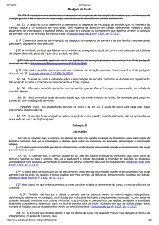 01/11/2016 L8112consol
https://www.planalto.gov.br/ccivil_03/leis/L8112cons.htm 13/57
Da Ajuda de Custo
        Art. 53. A ajuda­de­custo destina­se a compensar as despesas de instalação do servidor que, no interesse do
serviço, passar a ter exercício em nova sede, com mudança de domicílio em caráter permanente.
       Art. 53.  A ajuda de custo destina­se a compensar as despesas de instalação do servidor que, no interesse do
serviço,  passar  a  ter  exercício  em  nova  sede,  com  mudança  de  domicílio  em  caráter  permanente,  vedado  o  duplo
pagamento de indenização, a qualquer tempo, no caso de o cônjuge ou companheiro que detenha também a condição
de servidor, vier a ter exercício na mesma sede. (Redação dada pela Lei nº 9.527, de 10.12.97)
        § 1o  Correm por conta da administração as despesas de transporte do servidor e de sua família, compreendendo
passagem, bagagem e bens pessoais.
        § 2o  À família do servidor que falecer na nova sede são assegurados ajuda de custo e transporte para a localidade
de origem, dentro do prazo de 1 (um) ano, contado do óbito.
        § 3o  Não será concedida ajuda de custo nas hipóteses de remoção previstas nos incisos II e III do parágrafo
único do art. 36.   (Incluído pela Medida provisória nº 632, de 2013)
§ 3o  Não  será  concedida  ajuda  de  custo  nas  hipóteses  de  remoção  previstas  nos  incisos  II  e  III  do  parágrafo
único do art. 36. (Incluído pela Lei nº 12.998, de 2014)
        Art. 54.  A ajuda de custo é calculada sobre a remuneração do servidor, conforme se dispuser em regulamento,
não podendo exceder a importância correspondente a 3 (três) meses.
        Art. 55.  Não será concedida ajuda de custo ao servidor que se afastar do cargo, ou reassumi­lo, em virtude de
mandato eletivo.
        Art. 56.  Será concedida ajuda de custo àquele que, não sendo servidor da União, for nomeado para cargo em
comissão, com mudança de domicílio.
                Parágrafo  único.    No  afastamento  previsto  no  inciso  I  do  art.  93,  a  ajuda  de  custo  será  paga  pelo  órgão
cessionário, quando cabível.
        Art. 57.  O servidor ficará obrigado a restituir a ajuda de custo quando, injustificadamente, não se apresentar na
nova sede no prazo de 30 (trinta) dias.
Subseção II
Das Diárias
        Art.  58.  O  servidor  que,  a  serviço,  se  afastar  da  sede  em  caráter  eventual  ou  transitório,  para  outro  ponto  do
território  nacional,  fará  jus  a  passagens  e  diárias,  para  cobrir  as  despesas  de  pousada,  alimentação  e  locomoção
urbana.
        § 1° A diária será concedida por dia de afastamento, sendo devida pela metade quando o deslocamento não exigir
pernoite fora da sede.
        Art. 58.  O servidor que, a serviço, afastar­se da sede em caráter eventual ou transitório para outro ponto do
território  nacional  ou  para  o  exterior,  fará  jus  a  passagens  e  diárias  destinadas  a  indenizar  as  parcelas  de  despesas
extraordinária com pousada, alimentação e locomoção urbana, conforme dispuser em regulamento. (Redação dada pela
Lei nº 9.527, de 10.12.97)
        § 1o  A diária será concedida por dia de afastamento, sendo devida pela metade quando o deslocamento não exigir
pernoite fora da sede, ou quando a União custear, por meio diverso, as despesas extraordinárias cobertas por diárias.
(Redação dada pela Lei nº 9.527, de 10.12.97)
        § 2o  Nos casos em que o deslocamento da sede constituir exigência permanente do cargo, o servidor não fará jus
a diárias.
                §  3o    Também  não  fará  jus  a  diárias  o  servidor  que  se  deslocar  dentro  da  mesma  região  metropolitana,
aglomeração urbana ou microrregião, constituídas por municípios limítrofes e regularmente instituídas, ou em áreas de
controle  integrado  mantidas  com  países  limítrofes,  cuja  jurisdição  e  competência  dos  órgãos,  entidades  e  servidores
brasileiros  considera­se  estendida,  salvo  se  houver  pernoite  fora  da  sede,  hipóteses  em  que  as  diárias  pagas  serão
sempre as fixadas para os afastamentos dentro do território nacional. (Incluído pela Lei nº 9.527, de 10.12.97)
        Art. 59.  O servidor que receber diárias e não se afastar da sede, por qualquer motivo, fica obrigado a restituí­las
integralmente, no prazo de 5 (cinco) dias.
 