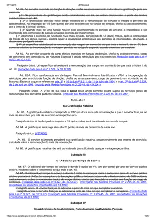 01/11/2016 L8112consol
https://www.planalto.gov.br/ccivil_03/leis/L8112cons.htm 16/57
        Art. 62. Ao servidor investido em função de direção, chefia ou assessoramento é devida uma gratificação pelo seu
exercício.
                §  1°  Os  percentuais  de  gratificação  serão  estabelecidos  em  lei,  em  ordem  decrescente,  a  partir  dos  limites
estabelecidos no art. 42.
                §  2º  A  gratificação  prevista  neste  artigo  incorpora­se  à  remuneração  do  servidor  e  integra  o  provento  da
aposentadoria, na proporção de 1/5 (um quinto) por ano de exercício na função de direção, chefia ou assessoramento,
até o limite de 5 (cinco) quintos.
                  §  3°  Quando  mais  de  uma  função  houver  sido  desempenhada  no  período  de  um  ano,  a  importância  a  ser
incorporada terá como base de cálculo a função exercida por maior tempo.
        § 4° Ocorrendo o exercício de função de nível mais elevado, por período de 12 (doze) meses, após a incorporação
da  fração  de  5/5  (cinco  quintos),  poderá  haver  a  atualização  progressiva  das  parcelas  já  incorporadas,  observado  o
disposto no parágrafo anterior.
        § 5º Lei específica estabelecerá a remuneração dos cargos em comissão de que trata o inciso II, do art. 9°, bem
como os critérios de incorporação da vantagem prevista no parágrafo segundo, quando exercidos por servidor.
       Art. 62.  Ao servidor ocupante de cargo efetivo investido em função de direção, chefia ou assessoramento, cargo
de provimento em comissão ou de Natureza Especial é devida retribuição pelo seu exercício.(Redação dada pela Lei nº
9.527, de 10.12.97)
        Parágrafo único. Lei específica estabelecerá a remuneração dos cargos em comissão de que trata o inciso II do
art. 9o. (Redação dada pela Lei nº 9.527, de 10.12.97)
                Art.  62­A.  Fica  transformada  em  Vantagem  Pessoal  Nominalmente  Identificada  ­  VPNI  a  incorporação  da
retribuição pelo exercício de função de direção, chefia ou assessoramento, cargo de provimento em comissão  ou  de
Natureza Especial a que se referem os arts. 3º e 10 da Lei no 8.911, de 11 de julho de 1994, e o art. 3o da Lei no 9.624,
de 2 de abril de 1998. (Incluído pela Medida Provisória nº 2.225­45, de 4.9.2001)
                Parágrafo  único.   A  VPNI  de  que  trata  o  caput  deste  artigo  somente  estará  sujeita  às  revisões  gerais  de
remuneração dos servidores públicos federais. (Incluído pela Medida Provisória nº 2.225­45, de 4.9.2001)
Subseção II
Da Gratificação Natalina
        Art. 63.  A gratificação natalina corresponde a 1/12 (um doze avos) da remuneração a que o servidor fizer jus no
mês de dezembro, por mês de exercício no respectivo ano.
        Parágrafo único. A fração igual ou superior a 15 (quinze) dias será considerada como mês integral.
        Art. 64.  A gratificação será paga até o dia 20 (vinte) do mês de dezembro de cada ano.
        Parágrafo único. (VETADO).
        Art. 65.  O servidor exonerado perceberá sua gratificação natalina, proporcionalmente aos meses de exercício,
calculada sobre a remuneração do mês da exoneração.
        Art. 66.  A gratificação natalina não será considerada para cálculo de qualquer vantagem pecuniária.
Subseção III
Do Adicional por Tempo de Serviço
        Art.  67.  O  adicional  por  tempo  de  serviço  é  devido  à  razão  de  1%  (um  por  cento)  por  ano  de  serviço  público
efetivo, incidente sobre o vencimento de que trata o art. 40.
        Art. 67. O adicional por tempo de serviço é devido à razão de cinco por cento a cada cinco anos de serviço público
efetivo prestado à União, às autarquias e às fundações públicas federais, observado o limite máximo de 35% incidente
exclusivamente  sobre  o  vencimento  básico  do  cargo  efetivo,  ainda  que  investido  o  servidor  em  função  ou  cargo  de
confiança. (Redação dada pela Lei nº 9.527, de 10.12.97)   (Revogado pela  Medida  Provisória  nº  2.225­45,  de  2001,
respeitadas as situações constituídas até 8.3.1999)
         Parágrafo único. O servidor fará jus ao adicional a partir do mês em que completar o anuênio.
        Parágrafo único. O servidor fará jus ao adicional a partir do mês em que completar o qüinqüênio. (Redação dada
pela  Lei  nº  9.527,  de  10.12.97)  (Revogado  pela  Medida  Provisória  nº  2.225­45,  de  2001,  respeitadas  as  situações
constituídas até 8.3.1999)
Subseção IV
Dos Adicionais de Insalubridade, Periculosidade ou Atividades Penosas
 