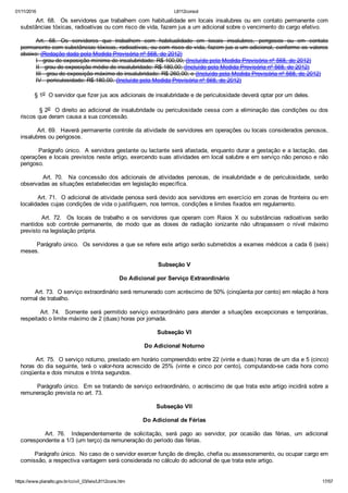 01/11/2016 L8112consol
https://www.planalto.gov.br/ccivil_03/leis/L8112cons.htm 17/57
Art.  68.    Os  servidores  que  trabalhem  com  habitualidade  em  locais  insalubres  ou  em  contato  permanente  com
substâncias tóxicas, radioativas ou com risco de vida, fazem jus a um adicional sobre o vencimento do cargo efetivo.
Art.  68.  Os  servidores  que  trabalhem  com  habitualidade  em  locais  insalubres,  perigosos  ou  em  contato
permanente com substâncias tóxicas, radioativas, ou com risco de vida, fazem jus a um adicional, conforme os valores
abaixo: (Redação dada pela Medida Provisória nº 568, de 2012)
I ­ grau de exposição mínimo de insalubridade: R$ 100,00; (Incluído pela Medida Provisória nº 568, de 2012)
II ­ grau de exposição médio de insalubridade: R$ 180,00; (Incluído pela Medida Provisória nº 568, de 2012)
III ­ grau de exposição máximo de insalubridade: R$ 260,00; e (Incluído pela Medida Provisória nº 568, de 2012)
IV ­ periculosidade: R$ 180,00. (Incluído pela Medida Provisória nº 568, de 2012)
        § 1o  O servidor que fizer jus aos adicionais de insalubridade e de periculosidade deverá optar por um deles.
        § 2o  O direito ao adicional de insalubridade ou periculosidade cessa com a eliminação das condições ou dos
riscos que deram causa a sua concessão.
        Art. 69.  Haverá permanente controle da atividade de servidores em operações ou locais considerados penosos,
insalubres ou perigosos.
        Parágrafo único.  A servidora gestante ou lactante será afastada, enquanto durar a gestação e a lactação, das
operações e locais previstos neste artigo, exercendo suas atividades em local salubre e em serviço não penoso e não
perigoso.
                Art.  70.    Na  concessão  dos  adicionais  de  atividades  penosas,  de  insalubridade  e  de  periculosidade,  serão
observadas as situações estabelecidas em legislação específica.
        Art. 71.  O adicional de atividade penosa será devido aos servidores em exercício em zonas de fronteira ou em
localidades cujas condições de vida o justifiquem, nos termos, condições e limites fixados em regulamento.
                Art.  72.    Os  locais  de  trabalho  e  os  servidores  que  operam  com  Raios  X  ou  substâncias  radioativas  serão
mantidos  sob  controle  permanente,  de  modo  que  as  doses  de  radiação  ionizante  não  ultrapassem  o  nível  máximo
previsto na legislação própria.
        Parágrafo único.  Os servidores a que se refere este artigo serão submetidos a exames médicos a cada 6 (seis)
meses.
Subseção V
Do Adicional por Serviço Extraordinário
        Art. 73.  O serviço extraordinário será remunerado com acréscimo de 50% (cinqüenta por cento) em relação à hora
normal de trabalho.
        Art.  74.    Somente  será  permitido  serviço  extraordinário  para  atender  a  situações  excepcionais  e  temporárias,
respeitado o limite máximo de 2 (duas) horas por jornada.
Subseção VI
Do Adicional Noturno
        Art. 75.  O serviço noturno, prestado em horário compreendido entre 22 (vinte e duas) horas de um dia e 5 (cinco)
horas do dia seguinte, terá o valor­hora acrescido de 25% (vinte e cinco por cento), computando­se cada hora como
cinqüenta e dois minutos e trinta segundos.
        Parágrafo único.  Em se tratando de serviço extraordinário, o acréscimo de que trata este artigo incidirá sobre a
remuneração prevista no art. 73.
Subseção VII
Do Adicional de Férias
                Art.  76.    Independentemente  de  solicitação,  será  pago  ao  servidor,  por  ocasião  das  férias,  um  adicional
correspondente a 1/3 (um terço) da remuneração do período das férias.
        Parágrafo único.  No caso de o servidor exercer função de direção, chefia ou assessoramento, ou ocupar cargo em
comissão, a respectiva vantagem será considerada no cálculo do adicional de que trata este artigo.
 