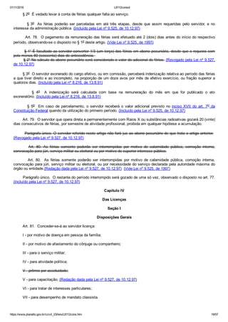 01/11/2016 L8112consol
https://www.planalto.gov.br/ccivil_03/leis/L8112cons.htm 19/57
        § 2o  É vedado levar à conta de férias qualquer falta ao serviço.
                § 3o   As  férias  poderão  ser  parceladas  em  até  três  etapas,  desde  que  assim  requeridas  pelo  servidor,  e  no
interesse da administração pública. (Incluído pela Lei nº 9.525, de 10.12.97)
        Art. 78.  O pagamento da remuneração das férias será efetuado até 2 (dois) dias antes do início do respectivo
período, observando­se o disposto no § 1o deste artigo. (Vide Lei nº 9.525, de 1997)
        § 1° É facultado ao servidor converter 1/3 (um terço) das férias em abono pecuniário, desde que o requeira com
pelo menos 60 (sessenta) dias de antecedência. 
        § 2° No cálculo do abono pecuniário será considerado o valor do adicional de férias. (Revogado pela Lei nº 9.527,
de 10.12.97)
        § 3o  O servidor exonerado do cargo efetivo, ou em comissão, perceberá indenização relativa ao período das férias
a que tiver direito e ao incompleto, na proporção de um doze avos por mês de efetivo exercício, ou fração superior a
quatorze dias. (Incluído pela Lei nº 8.216, de 13.8.91)
                §  4o    A  indenização  será  calculada  com  base  na  remuneração  do  mês  em  que  for  publicado  o  ato
exoneratório. (Incluído pela Lei nº 8.216, de 13.8.91)
                §  5o    Em  caso  de  parcelamento,  o  servidor  receberá  o  valor  adicional  previsto  no  inciso  XVII  do  art.  7o  da
Constituição Federal quando da utilização do primeiro período. (Incluído pela Lei nº 9.525, de 10.12.97)
        Art. 79.  O servidor que opera direta e permanentemente com Raios X ou substâncias radioativas gozará 20 (vinte)
dias consecutivos de férias, por semestre de atividade profissional, proibida em qualquer hipótese a acumulação.
        Parágrafo único. O servidor referido neste artigo não fará jus ao abono pecuniário de que trata o artigo anterior. 
(Revogado pela Lei nº 9.527, de 10.12.97)
                Art.  80.  As  férias  somente  poderão  ser  interrompidas  por  motivo  de  calamidade  pública,  comoção  interna,
convocação para júri, serviço militar ou eleitoral ou por motivo de superior interesse público.
                Art.  80.   As  férias  somente  poderão  ser  interrompidas  por  motivo  de  calamidade  pública,  comoção  interna,
convocação para júri, serviço militar ou eleitoral, ou por necessidade do serviço declarada pela autoridade máxima do
órgão ou entidade.(Redação dada pela Lei nº 9.527, de 10.12.97)  (Vide Lei nº 9.525, de 1997)
        Parágrafo único.  O restante do período interrompido será gozado de uma só vez, observado o disposto no art. 77.
(Incluído pela Lei nº 9.527, de 10.12.97)
Capítulo IV
Das Licenças
Seção I
Disposições Gerais
        Art. 81.  Conceder­se­á ao servidor licença:
        I ­ por motivo de doença em pessoa da família;
        II ­ por motivo de afastamento do cônjuge ou companheiro;
        III ­ para o serviço militar;
        IV ­ para atividade política;
        V ­ prêmio por assiduidade;
        V ­ para capacitação; (Redação dada pela Lei nº 9.527, de 10.12.97)
        VI ­ para tratar de interesses particulares;
        VII ­ para desempenho de mandato classista.
 