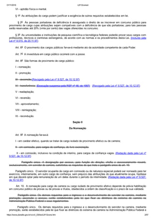 01/11/2016 L8112consol
https://www.planalto.gov.br/ccivil_03/leis/L8112cons.htm 2/57
        VI ­ aptidão física e mental.
        § 1o  As atribuições do cargo podem justificar a exigência de outros requisitos estabelecidos em lei.
        § 2o  Às pessoas portadoras de deficiência é assegurado o direito de se inscrever em concurso público para
provimento de cargo cujas atribuições sejam compatíveis com a deficiência de que são portadoras; para tais pessoas
serão reservadas até 20% (vinte por cento) das vagas oferecidas no concurso.
        § 3o  As universidades e instituições de pesquisa científica e tecnológica federais poderão prover seus cargos com
professores, técnicos e cientistas estrangeiros, de acordo com as normas e os procedimentos desta Lei. (Incluído pela
Lei nº 9.515, de 20.11.97)
        Art. 6o  O provimento dos cargos públicos far­se­á mediante ato da autoridade competente de cada Poder.
        Art. 7o  A investidura em cargo público ocorrerá com a posse.
        Art. 8o  São formas de provimento de cargo público:
        I ­ nomeação;
        II ­ promoção;
        III ­ ascensão;(Revogado pela Lei nº 9.527, de 10.12.97)
        IV ­ transferência; (Execução suspensa pela RSF nº 46, de 1997)   (Revogado pela Lei nº 9.527, de 10.12.97)
        V ­ readaptação;
        VI ­ reversão;
        VII ­ aproveitamento;
        VIII ­ reintegração;
        IX ­ recondução.
Seção II
Da Nomeação
        Art. 9o  A nomeação far­se­á:
        I ­ em caráter efetivo, quando se tratar de cargo isolado de provimento efetivo ou de carreira;
        II ­ em comissão, para cargos de confiança, de livre exoneração.
        II ­ em comissão, inclusive na condição de interino, para cargos de confiança vagos. (Redação dada pela Lei nº
9.527, de 10.12.97)
                Parágrafo  único.  A  designação  por  acesso,  para  função  de  direção,  chefia  e  assessoramento  recairá,
exclusivamente, em servidor de carreira, satisfeitos os requisitos de que trata o parágrafo único do art. 10.
        Parágrafo único.  O servidor ocupante de cargo em comissão ou de natureza especial poderá ser nomeado para ter
exercício, interinamente, em outro cargo de confiança, sem prejuízo das atribuições do que atualmente ocupa, hipótese
em que deverá optar pela remuneração de um deles durante o período da interinidade. (Redação dada pela Lei nº 9.527,
de 10.12.97)
        Art. 10.  A nomeação para cargo de carreira ou cargo isolado de provimento efetivo depende de prévia habilitação
em concurso público de provas ou de provas e títulos, obedecidos a ordem de classificação e o prazo de sua validade.
        Parágrafo  único.  Os  demais  requisitos  para  o  ingresso  e  o  desenvolvimento  do  servidor  na  carreira,  mediante
promoção,  ascensão  e  acesso,  serão  estabelecidos  pela  lei  que  fixar  as  diretrizes  do  sistema  de  carreira  na
Administração Pública Federal e seus regulamentos.
        Parágrafo único.  Os demais requisitos para o ingresso e o desenvolvimento do servidor na carreira, mediante
promoção, serão estabelecidos pela lei que fixar as diretrizes do sistema de carreira na Administração Pública Federal e
 