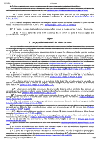 01/11/2016 L8112consol
https://www.planalto.gov.br/ccivil_03/leis/L8112cons.htm 20/57
        § 1o  A licença prevista no inciso I será precedida de exame por médico ou junta médica oficial. 
        § 1o  A licença prevista no inciso I, bem como cada uma de suas prorrogações, serão precedidas de exame por
perícia médica oficial, observado o disposto no art. 204. (Redação dada pela Medida Provisória nº 441, de 2008)
                § 1o    A  licença  prevista  no  inciso  I  do  caput  deste  artigo  bem  como  cada  uma  de  suas  prorrogações  serão
precedidas de exame por perícia médica oficial, observado o disposto no art. 204 desta Lei. (Redação dada pela Lei nº
11.907, de 2009)
        § 2o  O servidor não poderá permanecer em licença da mesma espécie por período superior a 24 (vinte e quatro)
meses, salvo nos casos dos incisos II, III, IV e VII.  (Revogado pela Lei nº 9.527, de 10.12.97)
        § 3o  É vedado o exercício de atividade remunerada durante o período da licença prevista no inciso I deste artigo.
                Art.  82.    A  licença  concedida  dentro  de  60  (sessenta)  dias  do  término  de  outra  da  mesma  espécie  será
considerada como prorrogação.
Seção II
Da Licença por Motivo de Doença em Pessoa da Família
        Art. 83. Poderá ser concedida licença ao servidor por motivo de doença do cônjuge ou companheiro, padrasto ou
     madrasta, ascendente, descendente, enteado e colateral consangüíneo ou afim até o segundo grau civil, mediante
comprovação por junta médica oficial.
        § 1° A licença somente será deferida se a assistência direta do servidor for indispensável e não puder ser prestada
simultaneamente com o exercício do cargo.
        § 2° A licença será concedida sem prejuízo da remuneração do cargo efetivo, até 90 (noventa) dias, podendo ser
prorrogada por até 90 (noventa) dias, mediante parecer de junta médica, e, excedendo estes prazos, sem remuneração.
        Art. 83.  Poderá ser concedida licença ao servidor por motivo de doença do cônjuge ou companheiro, dos pais, dos
filhos, do padrasto ou madrasta e enteado, ou dependente que viva às suas expensas e conste do seu assentamento
funcional, mediante comprovação por junta médica oficial. (Redação dada pela Lei nº 9.527, de 10.12.97)
        Art. 83.  Poderá ser concedida licença ao servidor por motivo de doença do cônjuge ou companheiro, dos pais, dos
filhos, do padrasto ou madrasta e enteado, ou dependente que viva às suas expensas e conste do seu assentamento
funcional, mediante comprovação por perícia médica oficial. (Redação dada pela Medida Provisória nº 441, de 2008)
        Art. 83.  Poderá ser concedida licença ao servidor por motivo de doença do cônjuge ou companheiro, dos pais, dos
filhos, do padrasto ou madrasta e enteado, ou dependente que viva a suas expensas e conste do seu assentamento
funcional, mediante comprovação por perícia médica oficial. (Redação dada pela Lei nº 11.907, de 2009)
                § 1o   A  licença  somente  será  deferida  se  a  assistência  direta  do  servidor  for  indispensável  e  não  puder  ser
prestada  simultaneamente  com  o  exercício  do  cargo  ou  mediante  compensação  de  horário,  na  forma  do  disposto  no
inciso II do art. 44. (Redação dada pela Lei nº 9.527, de 10.12.97)
                §  2o   A  licença  será  concedida  sem  prejuízo  da  remuneração  do  cargo  efetivo,  até  trinta  dias,  podendo  ser
prorrogada por até trinta dias, mediante parecer de junta médica oficial e, excedendo estes prazos, sem remuneração,
por até noventa dias.  (Redação dada pela Lei nº 9.527, de 10.12.97)
        § 2o  A licença será concedida, sem prejuízo da remuneração do cargo efetivo, por até trinta dias, podendo ser
prorrogada por até trinta dias e, excedendo estes prazos, sem remuneração, por até noventa dias. (Redação dada pela
Medida Provisória nº 441, de 2008)
        § 3o  Não será concedida nova licença em período inferior a doze meses do término da última licença concedida.
(Incluído pela Medida Provisória nº 441, de 2008)
        § 2o  A licença será concedida, sem prejuízo da remuneração do cargo efetivo, por até 30 (trinta) dias, podendo ser
prorrogada por até 30 (trinta) dias e, excedendo estes prazos, sem remuneração, por até 90 (noventa) dias. (Redação
dada pela Lei nº 11.907, de 2009)
                §  3o    Não  será  concedida  nova  licença  em  período  inferior  a  12  (doze)  meses  do  término  da  última  licença
concedida. (Incluído pela Lei nº 11.907, de 2009)
§ 2º  A licença de que trata o caput, incluídas as prorrogações, poderá ser concedida a cada período de doze
meses nas seguintes condições: (Redação dada pela Medida Provisória nº 479, de 2009)
I  ­  por  até  sessenta  dias,  consecutivos  ou  não,  mantida  a  remuneração  do  servidor;  e  (Incluído  pela  Medida
Provisória nº 479, de 2009)
II  ­  por  até  noventa  dias,  consecutivos  ou  não,  sem  remuneração.  (Incluído  pela  Medida  Provisória  nº  479,  de
2009)
§  3o    O  início  do  interstício  de  doze  meses  será  contado  a  partir  da  data  do  deferimento  da  primeira  licença
concedida. (Redação dada pela Medida Provisória nº 479, de 2009)
§ 4o  A soma das licenças remuneradas e das licenças não remuneradas, incluídas as respectivas prorrogações,
concedidas em um mesmo período de doze meses, observado o disposto no § 3o,  não  poderá  ultrapassar  os  limites
estabelecidos nos incisos I e II do § 2o. (Incluído pela Medida Provisória nº 479, de 2009)
 