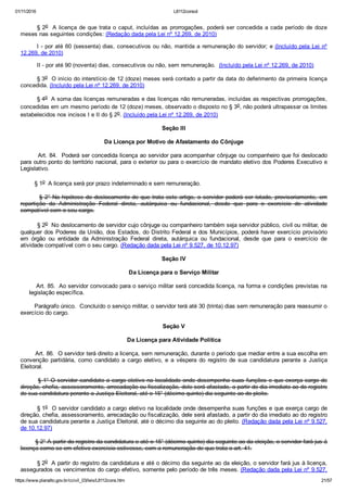 01/11/2016 L8112consol
https://www.planalto.gov.br/ccivil_03/leis/L8112cons.htm 21/57
§ 2o  A licença de que trata o caput, incluídas as prorrogações, poderá ser concedida a cada período de doze
meses nas seguintes condições: (Redação dada pela Lei nº 12.269, de 2010)
I ­ por até 60 (sessenta) dias, consecutivos ou não, mantida a remuneração do servidor; e (Incluído pela Lei nº
12.269, de 2010)
II ­ por até 90 (noventa) dias, consecutivos ou não, sem remuneração.  (Incluído pela Lei nº 12.269, de 2010)
§ 3o  O início do interstício de 12 (doze) meses será contado a partir da data do deferimento da primeira licença
concedida. (Incluído pela Lei nº 12.269, de 2010)
§ 4o  A soma das licenças remuneradas e das licenças não remuneradas, incluídas as respectivas prorrogações,
concedidas em um mesmo período de 12 (doze) meses, observado o disposto no § 3o, não poderá ultrapassar os limites
estabelecidos nos incisos I e II do § 2o. (Incluído pela Lei nº 12.269, de 2010)
Seção III
Da Licença por Motivo de Afastamento do Cônjuge
        Art. 84.  Poderá ser concedida licença ao servidor para acompanhar cônjuge ou companheiro que foi deslocado
para outro ponto do território nacional, para o exterior ou para o exercício de mandato eletivo dos Poderes Executivo e
Legislativo.
        § 1o  A licença será por prazo indeterminado e sem remuneração.
        § 2° Na hipótese do deslocamento de que trata este artigo, o servidor poderá ser lotado, provisoriamente, em
repartição  da  Administração  Federal  direta,  autárquica  ou  fundacional,  desde  que  para  o  exercício  de  atividade
compatível com o seu cargo.
         § 2o  No deslocamento de servidor cujo cônjuge ou companheiro também seja servidor público, civil ou militar, de
qualquer dos Poderes da União, dos Estados, do Distrito Federal e dos Municípios, poderá haver exercício provisório
em  órgão  ou  entidade  da  Administração  Federal  direta,  autárquica  ou  fundacional,  desde  que  para  o  exercício  de
atividade compatível com o seu cargo. (Redação dada pela Lei nº 9.527, de 10.12.97)
Seção IV
Da Licença para o Serviço Militar
        Art. 85.  Ao servidor convocado para o serviço militar será concedida licença, na forma e condições previstas na
     legislação específica.
        Parágrafo único.  Concluído o serviço militar, o servidor terá até 30 (trinta) dias sem remuneração para reassumir o
exercício do cargo.
Seção V
Da Licença para Atividade Política
        Art. 86.  O servidor terá direito a licença, sem remuneração, durante o período que mediar entre a sua escolha em
convenção  partidária,  como  candidato  a  cargo  eletivo,  e  a  véspera  do  registro  de  sua  candidatura  perante  a  Justiça
Eleitoral.
        § 1° O servidor candidato a cargo eletivo na localidade onde desempenha suas funções e que exerça cargo de
direção, chefia, assessoramento, arrecadação ou fiscalização, dele será afastado, a partir do dia imediato ao do registro
de sua candidatura perante a Justiça Eleitoral, até o 15° (décimo quinto) dia seguinte ao do pleito.
        § 1o  O servidor candidato a cargo eletivo na localidade onde desempenha suas funções e que exerça cargo de
direção, chefia, assessoramento, arrecadação ou fiscalização, dele será afastado, a partir do dia imediato ao do registro
de sua candidatura perante a Justiça Eleitoral, até o décimo dia seguinte ao do pleito. (Redação dada pela Lei nº 9.527,
de 10.12.97)
        § 2° A partir do registro da candidatura e até o 15° (décimo quinto) dia seguinte ao da eleição, o servidor fará jus à
licença como se em efetivo exercício estivesse, com a remuneração de que trata o art. 41.
        § 2o  A partir do registro da candidatura e até o décimo dia seguinte ao da eleição, o servidor fará jus à licença,
assegurados os vencimentos do cargo efetivo, somente pelo período de três meses. (Redação dada pela Lei nº 9.527,
 