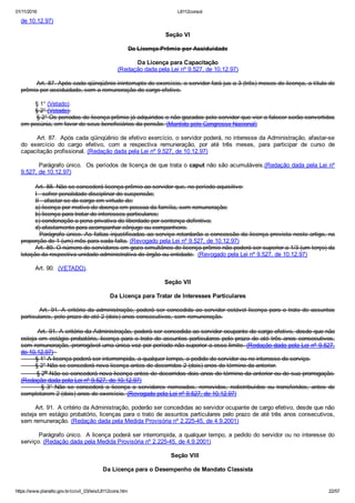 01/11/2016 L8112consol
https://www.planalto.gov.br/ccivil_03/leis/L8112cons.htm 22/57
de 10.12.97)
Seção VI
Da Licença­Prêmio por Assiduidade
Da Licença para Capacitação
(Redação dada pela Lei nº 9.527, de 10.12.97)
        Art. 87. Após cada qüinqüênio ininterrupto de exercício, o servidor fará jus a 3 (três) meses de licença, a título de
prêmio por assiduidade, com a remuneração do cargo efetivo.
        § 1° (Vetado).
        § 2° (Vetado).
        § 2° Os períodos de licença­prêmio já adquiridos e não gozados pelo servidor que vier a falecer serão convertidos
em pecúnia, em favor de seus beneficiários da pensão. (Mantido pelo Congresso Nacional)
        Art. 87.  Após cada qüinqüênio de efetivo exercício, o servidor poderá, no interesse da Administração, afastar­se
do  exercício  do  cargo  efetivo,  com  a  respectiva  remuneração,  por  até  três  meses,  para  participar  de  curso  de
capacitação profissional. (Redação dada pela Lei nº 9.527, de 10.12.97)
        Parágrafo único.  Os períodos de licença de que trata o caput não são acumuláveis.(Redação dada pela Lei nº
9.527, de 10.12.97)
        Art. 88. Não se concederá licença­prêmio ao servidor que, no período aquisitivo:
        I ­ sofrer penalidade disciplinar de suspensão;
        II ­ afastar­se do cargo em virtude de:
        a) licença por motivo de doença em pessoa da família, sem remuneração;
        b) licença para tratar de interesses particulares;
        c) condenação a pena privativa de liberdade por sentença definitiva;
        d) afastamento para acompanhar cônjuge ou companheiro.
        Parágrafo único. As faltas injustificadas ao serviço retardarão a concessão da licença prevista neste artigo, na
proporção de 1 (um) mês para cada falta. (Revogado pela Lei nº 9.527, de 10.12.97)
        Art. 89. O número de servidores em gozo simultâneo de licença­prêmio não poderá ser superior a 1/3 (um terço) da
lotação da respectiva unidade administrativa do órgão ou entidade.  (Revogado pela Lei nº 9.527, de 10.12.97)
        Art. 90.  (VETADO).
Seção VII
Da Licença para Tratar de Interesses Particulares
        Art. 91. A critério da administração, poderá ser concedida ao servidor estável licença para o trato de assuntos
particulares, pelo prazo de até 2 (dois) anos consecutivos, sem remuneração.
        Art. 91. A critério da Administração, poderá ser concedida ao servidor ocupante de cargo efetivo, desde que não
esteja em estágio probatório, licença para o trato de assuntos particulares pelo prazo de até três anos consecutivos,
sem remuneração, prorrogável uma única vez por período não superior a esse limite. (Redação dada pela Lei nº 9.527,
de 10.12.97)  
        § 1° A licença poderá ser interrompida, a qualquer tempo, a pedido do servidor ou no interesse do serviço.
        § 2° Não se concederá nova licença antes de decorridos 2 (dois) anos do término da anterior.
        § 2o Não se concederá nova licença antes de decorridos dois anos do término da anterior ou de sua prorrogação.
(Redação dada pela Lei nº 9.527, de 10.12.97)
        §  3°  Não  se  concederá  a  licença  a  servidores  nomeados,  removidos,  redistribuídos  ou  transferidos,  antes  de
completarem 2 (dois) anos de exercício. (Revogado pela Lei nº 9.527, de 10.12.97)
        Art. 91.  A critério da Administração, poderão ser concedidas ao servidor ocupante de cargo efetivo, desde que não
esteja em estágio probatório, licenças para o trato de assuntos particulares pelo prazo de até três anos consecutivos,
sem remuneração. (Redação dada pela Medida Provisória nº 2.225­45, de 4.9.2001)
        Parágrafo único.  A licença poderá ser interrompida, a qualquer tempo, a pedido do servidor ou no interesse do
serviço. (Redação dada pela Medida Provisória nº 2.225­45, de 4.9.2001)
        Seção VIII
Da Licença para o Desempenho de Mandato Classista
 