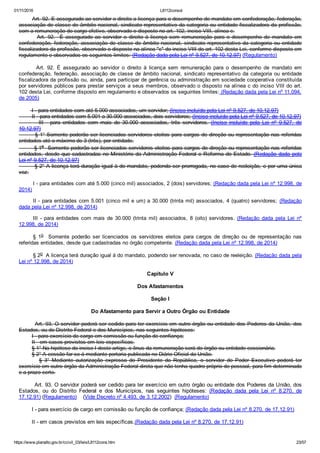 01/11/2016 L8112consol
https://www.planalto.gov.br/ccivil_03/leis/L8112cons.htm 23/57
        Art. 92. E assegurado ao servidor o direito a licença para o desempenho de mandato em confederação, federação,
associação de classe de âmbito nacional, sindicato representativo da categoria ou entidade fiscalizadora da profissão,
com a remuneração do cargo efetivo, observado o disposto no art. 102, inciso VIII, alínea c.
        Art.  92.    É  assegurado  ao  servidor  o  direito  à  licença  sem  remuneração  para  o  desempenho  de  mandato  em
confederação, federação, associação de classe de âmbito nacional, sindicato representativo da categoria ou entidade
fiscalizadora da profissão, observado o disposto na alínea "c" do inciso VIII do art. 102 desta Lei, conforme disposto em
regulamento e observados os seguintes limites: (Redação dada pela Lei nº 9.527, de 10.12.97) (Regulamento)
              Art.  92.  É  assegurado  ao  servidor  o  direito  à  licença  sem  remuneração  para  o  desempenho  de  mandato  em
confederação, federação, associação de classe de âmbito nacional, sindicato representativo da categoria ou entidade
fiscalizadora da profissão ou, ainda, para participar de gerência ou administração em sociedade cooperativa constituída
por servidores públicos para prestar serviços a seus membros, observado o disposto na alínea c do inciso VIII do art.
102 desta Lei, conforme disposto em regulamento e observados os seguintes limites: (Redação dada pela Lei nº 11.094,
de 2005)
        I ­ para entidades com até 5.000 associados, um servidor; (Inciso incluído pela Lei nº 9.527, de 10.12.97)
        II ­ para entidades com 5.001 a 30.000 associados, dois servidores; (Inciso incluído pela Lei nº 9.527, de 10.12.97)
                III  ­  para  entidades  com  mais  de  30.000  associados,  três  servidores.  (Inciso  incluído  pela  Lei  nº  9.527,  de
10.12.97)
        § 1° Somente poderão ser licenciados servidores eleitos para cargos de direção ou representação nas referidas
entidades até o máximo de 3 (três), por entidade.
        § 1o  Somente poderão ser licenciados servidores eleitos para cargos de direção ou representação nas referidas
entidades, desde que cadastradas no Ministério da Administração Federal e Reforma do Estado. (Redação dada pela
Lei nº 9.527, de 10.12.97)
        § 2° A licença terá duração igual à do mandato, podendo ser prorrogada, no caso de reeleição, e por uma única
vez.
I ­ para entidades com até 5.000 (cinco mil) associados, 2 (dois) servidores; (Redação dada pela Lei nº 12.998, de
2014)
II ­ para entidades com 5.001 (cinco mil e um) a 30.000 (trinta mil) associados, 4 (quatro) servidores;  (Redação
dada pela Lei nº 12.998, de 2014)
III  ­  para  entidades  com  mais  de  30.000  (trinta  mil)  associados,  8  (oito)  servidores.  (Redação  dada  pela  Lei  nº
12.998, de 2014)
§  1o    Somente  poderão  ser  licenciados  os  servidores  eleitos  para  cargos  de  direção  ou  de  representação  nas
referidas entidades, desde que cadastradas no órgão competente. (Redação dada pela Lei nº 12.998, de 2014)
§ 2o  A licença terá duração igual à do mandato, podendo ser renovada, no caso de reeleição. (Redação dada pela
Lei nº 12.998, de 2014)
Capítulo V
Dos Afastamentos
Seção I
Do Afastamento para Servir a Outro Órgão ou Entidade
        Art. 93. O servidor poderá ser cedido para ter exercício em outro órgão ou entidade dos Poderes da União, dos
Estados, ou do Distrito Federal e dos Municípios, nas seguintes hipóteses:
        I ­ para exercício de cargo em comissão ou função de confiança;
        II ­ em casos previstos em leis específicas.
        § 1° Na hipótese do inciso I deste artigo, o ônus da remuneração será do órgão ou entidade cessionária.
        § 2° A cessão far­se­á mediante portaria publicada no Diário Oficial da União.
                §  3°  Mediante  autorização  expressa  do  Presidente  da  República,  o  servidor  do  Poder  Executivo  poderá  ter
exercício em outro órgão da Administração Federal direta que não tenha quadro próprio de pessoal, para fim determinado
e a prazo certo.
        Art. 93. O servidor poderá ser cedido para ter exercício em outro órgão ou entidade dos Poderes da União, dos
Estados,  ou  do  Distrito  Federal  e  dos  Municípios,  nas  seguintes  hipóteses:  (Redação  dada  pela  Lei  nº  8.270,  de
17.12.91) (Regulamento)    (Vide Decreto nº 4.493, de 3.12.2002)  (Regulamento)
        I ­ para exercício de cargo em comissão ou função de confiança; (Redação dada pela Lei nº 8.270, de 17.12.91)
        II ­ em casos previstos em leis específicas.(Redação dada pela Lei nº 8.270, de 17.12.91)
 