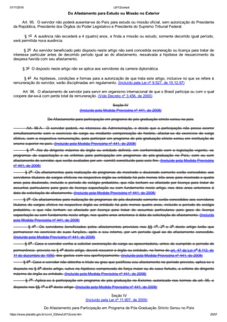 01/11/2016 L8112consol
https://www.planalto.gov.br/ccivil_03/leis/L8112cons.htm 25/57
Do Afastamento para Estudo ou Missão no Exterior
       Art. 95.  O servidor não poderá ausentar­se do País para estudo ou missão oficial, sem autorização do Presidente
da República, Presidente dos Órgãos do Poder Legislativo e Presidente do Supremo Tribunal Federal.
        § 1o  A ausência não excederá a 4 (quatro) anos, e finda a missão ou estudo, somente decorrido igual período,
será permitida nova ausência.
        § 2o  Ao servidor beneficiado pelo disposto neste artigo não será concedida exoneração ou licença para tratar de
interesse  particular  antes  de  decorrido  período  igual  ao  do  afastamento,  ressalvada  a  hipótese  de  ressarcimento  da
despesa havida com seu afastamento.
        § 3o  O disposto neste artigo não se aplica aos servidores da carreira diplomática.
        § 4o  As hipóteses, condições e formas para a autorização de que trata este artigo, inclusive no que se refere à
remuneração do servidor, serão disciplinadas em regulamento. (Incluído pela Lei nº 9.527, de 10.12.97)
        Art. 96.  O afastamento de servidor para servir em organismo internacional de que o Brasil participe ou com o qual
coopere dar­se­á com perda total da remuneração. (Vide Decreto nº 3.456, de 2000)
Seção IV
(Incluído pela Medida Provisória nº 441, de 2008)
Do Afastamento para participação em programa de pós­graduação stricto sensu no país
                Art.  96­A.    O  servidor  poderá,  no  interesse  da  Administração,  e  desde  que  a  participação  não  possa  ocorrer
simultaneamente  com  o  exercício  do  cargo  ou  mediante  compensação  de  horário,  afastar­se  do  exercício  do  cargo
efetivo, com a respectiva remuneração, para participar em programa de pós­graduação stricto sensu em instituição de
ensino superior no país. (Incluído pela Medida Provisória nº 441, de 2008)
                § 1o   Ato  do  dirigente  máximo  do  órgão  ou  entidade  definirá,  em  conformidade  com  a  legislação  vigente,  os
programas  de  capacitação  e  os  critérios  para  participação  em  programas  de  pós­graduação  no  País,  com  ou  sem
afastamento do servidor, que serão avaliados por um  comitê constituído para este fim. (Incluído pela Medida Provisória
nº 441, de 2008)
        § 2o  Os afastamentos para realização de programas de mestrado e doutorado somente serão concedidos  aos
servidores titulares de cargos efetivos no respectivo órgão ou entidade há pelo menos três anos para mestrado e quatro
anos para doutorado, incluído o período de estágio probatório, que não tenham se afastado por licença para tratar de
assuntos  particulares  para  gozo  de  licença  capacitação  ou  com  fundamento  neste  artigo,  nos  dois  anos  anteriores  à
data da solicitação de afastamento. (Incluído pela Medida Provisória nº 441, de 2008)
        § 3o  Os afastamentos para realização de programas de pós­doutorado somente serão concedidos aos servidores
titulares de cargos efetivo no respectivo órgão ou entidade há pelo menos quatro anos, incluído o período de estágio
probatório,  e  que  não  tenham  se  afastado  por  licença  para  tratar  de  assuntos  particulares  para  gozo  de  licença
capacitação ou com fundamento neste artigo, nos quatro anos anteriores à data da solicitação de afastamento. (Incluído
pela Medida Provisória nº 441, de 2008)
                §  4o    Os  servidores  beneficiados  pelos  afastamentos  previstos  nos  §§  1o,  2o  e  3o  deste  artigo  terão  que
permanecer  no  exercício  de  suas  funções,  após  o  seu  retorno,  por  um  período  igual  ao  do  afastamento  concedido.
(Incluído pela Medida Provisória nº 441, de 2008)
        § 5o  Caso o servidor venha a solicitar exoneração do cargo ou aposentadoria, antes de cumprido o período de
permanência  previsto no § 4o deste artigo, deverá ressarcir o órgão ou entidade, na forma do art. 47 da Lei no 8.112, de
11 de dezembro de 1990, dos gastos com seu aperfeiçoamento. (Incluído pela Medida Provisória nº 441, de 2008)
        § 6o  Caso o servidor não obtenha o título ou grau que justificou seu afastamento no período previsto, aplica­se o
disposto no § 5o deste artigo, salvo na hipótese comprovada de força maior ou de caso fortuito, a critério do dirigente
máximo do órgão ou entidade. (Incluído pela Medida Provisória nº 441, de 2008)
        § 7o  Aplica­se à participação em programa de pós­graduação no Exterior, autorizado nos termos do art. 95,  o
disposto nos §§ 1o a 6o deste artigo. (Incluído pela Medida Provisória nº 441, de 2008)
Seção IV
(Incluído pela Lei nº 11.907, de 2009)
Do Afastamento para Participação em Programa de Pós­Graduação Stricto Sensu no País
 