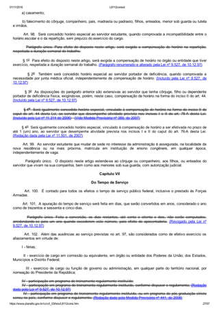 01/11/2016 L8112consol
https://www.planalto.gov.br/ccivil_03/leis/L8112cons.htm 27/57
        a) casamento;
        b) falecimento do cônjuge, companheiro, pais, madrasta ou padrasto, filhos, enteados, menor sob guarda ou tutela
e irmãos.
        Art. 98.  Será concedido horário especial ao servidor estudante, quando comprovada a incompatibilidade entre o
horário escolar e o da repartição, sem prejuízo do exercício do cargo.
                Parágrafo  único.  Para  efeito  do  disposto  neste  artigo,  será  exigida  a  compensação  de  horário  na  repartição,
respeitada a duração semanal do trabalho.
        § 1o  Para efeito do disposto neste artigo, será exigida a compensação de horário no órgão ou entidade que tiver
exercício, respeitada a duração semanal do trabalho. (Parágrafo renumerado e alterado pela Lei nº 9.527, de 10.12.97)
                §  2o    Também  será  concedido  horário  especial  ao  servidor  portador  de  deficiência,  quando  comprovada  a
necessidade por junta médica oficial, independentemente de compensação de horário. (Incluído  pela  Lei  nº  9.527,  de
10.12.97)
        § 3o  As disposições do parágrafo anterior são extensivas ao servidor que tenha cônjuge, filho ou dependente
portador de deficiência física, exigindo­se, porém, neste caso, compensação de horário na forma do inciso II do art. 44.
(Incluído pela Lei nº 9.527, de 10.12.97)
        § 4o  Será igualmente concedido horário especial, vinculado à compensação de horário na forma do inciso II do
caput do  art.  44  desta  Lei,  ao  servidor  que  desempenhe  atividade  prevista  nos  incisos  I  e  II  do  art.  76­A  desta  Lei.
(Incluído pela Lei nº 11.314 de 2006)   (Vide Medida Provisória nº 359, de 2007)
        § 4o  Será igualmente concedido horário especial, vinculado à compensação de horário a ser efetivada no prazo de
até  1  (um)  ano,  ao  servidor  que  desempenhe  atividade  prevista  nos  incisos  I  e  II  do  caput  do  art.  76­A  desta  Lei.
(Redação dada pela Lei nº 11.501, de 2007)
        Art. 99.  Ao servidor estudante que mudar de sede no interesse da administração é assegurada, na localidade da
nova  residência  ou  na  mais  próxima,  matrícula  em  instituição  de  ensino  congênere,  em  qualquer  época,
independentemente de vaga.
        Parágrafo único.  O disposto neste artigo estende­se ao cônjuge ou companheiro, aos filhos, ou enteados do
servidor que vivam na sua companhia, bem como aos menores sob sua guarda, com autorização judicial.
Capítulo VII
Do Tempo de Serviço
        Art. 100.  É contado para todos os efeitos o tempo de serviço público federal, inclusive o prestado às Forças
Armadas.
        Art. 101.  A apuração do tempo de serviço será feita em dias, que serão convertidos em anos, considerado o ano
como de trezentos e sessenta e cinco dias.
        Parágrafo  único.  Feita  a  conversão,  os  dias  restantes,  até  cento  e  oitenta  e  dois,  não  serão  computados,
arredondando­se  para  um  ano  quando  excederem  este  número,  para  efeito  de  aposentadoria.  (Revogado  pela  Lei  nº
9.527, de 10.12.97)
        Art. 102.  Além das ausências ao serviço previstas no art. 97, são considerados como de efetivo exercício os
afastamentos em virtude de:
        I ­ férias;
        II ­ exercício de cargo em comissão ou equivalente, em órgão ou entidade dos Poderes da União, dos Estados,
Municípios e Distrito Federal;
                III  ­  exercício  de  cargo  ou  função  de  governo  ou  administração,  em  qualquer  parte  do  território  nacional,  por
nomeação do Presidente da República;
        IV ­ participação em programa de treinamento regularmente instituído;
        IV ­ participação em programa de treinamento regularmente instituído, conforme dispuser o regulamento; (Redação
dada pela Lei nº 9.527, de 10.12.97)
        IV ­ participação em programa de treinamento regularmente instituído, ou em programa de pós­graduação stricto
sensu no país, conforme dispuser o regulamento; (Redação dada pela Medida Provisória nº 441, de 2008)
 