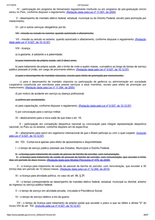01/11/2016 L8112consol
https://www.planalto.gov.br/ccivil_03/leis/L8112cons.htm 28/57
        IV ­ participação em programa de treinamento regularmente instituído ou em programa de pós­graduação stricto
sensu no País, conforme dispuser o regulamento; (Redação dada pela Lei nº 11.907, de 2009)
        V ­ desempenho de mandato eletivo federal, estadual, municipal ou do Distrito Federal, exceto para promoção por
merecimento;
        VI ­ júri e outros serviços obrigatórios por lei;
        VII ­ missão ou estudo no exterior, quando autorizado o afastamento;
        VII ­ missão ou estudo no exterior, quando autorizado o afastamento, conforme dispuser o regulamento; (Redação
dada pela Lei nº 9.527, de 10.12.97)
        VIII ­ licença:
        a) à gestante, à adotante e à paternidade;
        b) para tratamento da própria saúde, até 2 (dois) anos;
        b) para tratamento da própria saúde, até o limite de vinte e quatro meses, cumulativo ao longo do tempo de serviço
público prestado à União, em cargo de provimento efetivo; (Redação dada pela Lei nº 9.527, de 10.12.97)
        c) para o desempenho de mandato classista, exceto para efeito de promoção por merecimento; 
                c)  para  o  desempenho  de  mandato  classista  ou  participação  de  gerência  ou  administração  em  sociedade
cooperativa  constituída  por  servidores  para  prestar  serviços  a  seus  membros,  exceto  para  efeito  de  promoção  por
merecimento; (Redação dada pela Lei nº 11.094, de 2005)
        d) por motivo de acidente em serviço ou doença profissional;
        e) prêmio por assiduidade;
        e) para capacitação, conforme dispuser o regulamento; (Redação dada pela Lei nº 9.527, de 10.12.97)
        f) por convocação para o serviço militar;
        IX ­ deslocamento para a nova sede de que trata o art. 18;
                X  ­  participação  em  competição  desportiva  nacional  ou  convocação  para  integrar  representação  desportiva
nacional, no País ou no exterior, conforme disposto em lei específica;
        XI ­ afastamento para servir em organismo internacional de que o Brasil participe ou com o qual coopere. (Incluído
pela Lei nº 9.527, de 10.12.97)
        Art. 103.  Contar­se­á apenas para efeito de aposentadoria e disponibilidade:
        I ­ o tempo de serviço público prestado aos Estados, Municípios e Distrito Federal;
        II ­ a licença para tratamento de saúde de pessoa da família do servidor, com remuneração;
        II ­ a licença para tratamento de saúde de pessoal da família do servidor, com remuneração, que exceder a trinta
dias em período de doze meses. (Redação dada pela Medida Provisória nº 479, de 2009)
        II ­ a licença para tratamento de saúde de pessoal da família do servidor, com remuneração, que exceder a 30
(trinta) dias em período de 12 (doze) meses. (Redação dada pela Lei nº 12.269, de 2010)
        III ­ a licença para atividade política, no caso do art. 86, § 2o;
        IV ­ o tempo correspondente ao desempenho de mandato eletivo federal, estadual, municipal ou distrital, anterior
ao ingresso no serviço público federal;
        V ­ o tempo de serviço em atividade privada, vinculada à Previdência Social;
        VI ­ o tempo de serviço relativo a tiro de guerra;
        VII ­ o tempo de licença para tratamento da própria saúde que exceder o prazo a que se refere a alínea "b" do
inciso VIII do art. 102. (Incluído pela Lei nº 9.527, de 10.12.97)
 