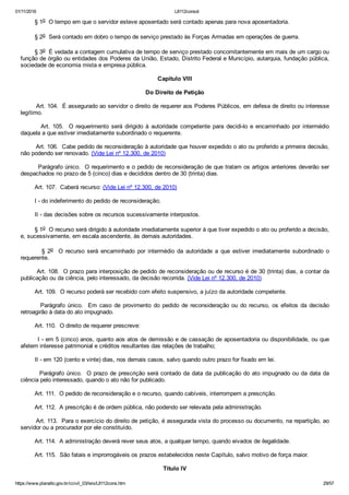 01/11/2016 L8112consol
https://www.planalto.gov.br/ccivil_03/leis/L8112cons.htm 29/57
        § 1o  O tempo em que o servidor esteve aposentado será contado apenas para nova aposentadoria.
        § 2o  Será contado em dobro o tempo de serviço prestado às Forças Armadas em operações de guerra.
        § 3o  É vedada a contagem cumulativa de tempo de serviço prestado concomitantemente em mais de um cargo ou
função de órgão ou entidades dos Poderes da União, Estado, Distrito Federal e Município, autarquia, fundação pública,
sociedade de economia mista e empresa pública.
Capítulo VIII
Do Direito de Petição
        Art. 104.  É assegurado ao servidor o direito de requerer aos Poderes Públicos, em defesa de direito ou interesse
legítimo.
                Art.  105.    O  requerimento  será  dirigido  à  autoridade  competente  para  decidi­lo  e  encaminhado  por  intermédio
daquela a que estiver imediatamente subordinado o requerente.
        Art. 106.  Cabe pedido de reconsideração à autoridade que houver expedido o ato ou proferido a primeira decisão,
não podendo ser renovado. (Vide Lei nº 12.300, de 2010)
        Parágrafo único.  O requerimento e o pedido de reconsideração de que tratam os artigos anteriores deverão ser
despachados no prazo de 5 (cinco) dias e decididos dentro de 30 (trinta) dias.
        Art. 107.  Caberá recurso: (Vide Lei nº 12.300, de 2010)
        I ­ do indeferimento do pedido de reconsideração;
        II ­ das decisões sobre os recursos sucessivamente interpostos.
        § 1o  O recurso será dirigido à autoridade imediatamente superior à que tiver expedido o ato ou proferido a decisão,
e, sucessivamente, em escala ascendente, às demais autoridades.
                §  2o    O  recurso  será  encaminhado  por  intermédio  da  autoridade  a  que  estiver  imediatamente  subordinado  o
requerente.
        Art. 108.  O prazo para interposição de pedido de reconsideração ou de recurso é de 30 (trinta) dias, a contar da
publicação ou da ciência, pelo interessado, da decisão recorrida. (Vide Lei nº 12.300, de 2010)
        Art. 109.  O recurso poderá ser recebido com efeito suspensivo, a juízo da autoridade competente.
        Parágrafo  único.    Em  caso  de  provimento  do  pedido  de  reconsideração  ou  do  recurso,  os  efeitos  da  decisão
retroagirão à data do ato impugnado.
        Art. 110.  O direito de requerer prescreve:
        I ­ em 5 (cinco) anos, quanto aos atos de demissão e de cassação de aposentadoria ou disponibilidade, ou que
afetem interesse patrimonial e créditos resultantes das relações de trabalho;
        II ­ em 120 (cento e vinte) dias, nos demais casos, salvo quando outro prazo for fixado em lei.
        Parágrafo único.  O prazo de prescrição será contado da data da publicação do ato impugnado ou da data da
ciência pelo interessado, quando o ato não for publicado.
        Art. 111.  O pedido de reconsideração e o recurso, quando cabíveis, interrompem a prescrição.
        Art. 112.  A prescrição é de ordem pública, não podendo ser relevada pela administração.
        Art. 113.  Para o exercício do direito de petição, é assegurada vista do processo ou documento, na repartição, ao
servidor ou a procurador por ele constituído.
        Art. 114.  A administração deverá rever seus atos, a qualquer tempo, quando eivados de ilegalidade.
        Art. 115.  São fatais e improrrogáveis os prazos estabelecidos neste Capítulo, salvo motivo de força maior.
Título IV
 