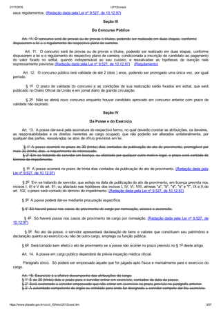 01/11/2016 L8112consol
https://www.planalto.gov.br/ccivil_03/leis/L8112cons.htm 3/57
seus regulamentos. (Redação dada pela Lei nº 9.527, de 10.12.97)
Seção III
Do Concurso Público
        Art. 11. O concurso será de provas ou de provas e títulos, podendo ser realizado em duas etapas, conforme
dispuserem a lei e o regulamento do respectivo plano de carreira.
        Art. 11.  O concurso será de provas ou de provas e títulos, podendo ser realizado em duas etapas, conforme
dispuserem a lei e o regulamento do respectivo plano de carreira, condicionada a inscrição do candidato ao pagamento
do  valor  fixado  no  edital,  quando  indispensável  ao  seu  custeio,  e  ressalvadas  as  hipóteses  de  isenção  nele
expressamente previstas.(Redação dada pela Lei nº 9.527, de 10.12.97)    (Regulamento)
        Art. 12.  O concurso público terá validade de até 2 (dois ) anos, podendo ser prorrogado uma única vez, por igual
período.
                § 1o    O  prazo  de  validade  do  concurso  e  as  condições  de  sua  realização  serão  fixados  em  edital,  que  será
publicado no Diário Oficial da União e em jornal diário de grande circulação.
                § 2o    Não  se  abrirá  novo  concurso  enquanto  houver  candidato  aprovado  em  concurso  anterior  com  prazo  de
validade não expirado.
Seção IV
Da Posse e do Exercício
        Art. 13.  A posse dar­se­á pela assinatura do respectivo termo, no qual deverão constar as atribuições, os deveres,
as  responsabilidades  e  os  direitos  inerentes  ao  cargo  ocupado,  que  não  poderão  ser  alterados  unilateralmente,  por
qualquer das partes, ressalvados os atos de ofício previstos em lei.
        § 1° A posse ocorrerá no prazo de 30 (trinta) dias contados da publicação do ato de provimento, prorrogável por
mais 30 (trinta) dias, a requerimento do interessado.
        § 2° Em se tratando de servidor em licença, ou afastado por qualquer outro motivo legal, o prazo será contado do
término do impedimento.
        § 1o  A posse ocorrerá no prazo de trinta dias contados da publicação do ato de provimento. (Redação dada pela
Lei nº 9.527, de 10.12.97)
        § 2o  Em se tratando de servidor, que esteja na data de publicação do ato de provimento, em licença prevista nos
incisos I, III e V do art. 81, ou afastado nas hipóteses dos incisos I, IV, VI, VIII, alíneas "a", "b", "d", "e" e "f", IX e X do
art. 102, o prazo será contado do término do impedimento. (Redação dada pela Lei nº 9.527, de 10.12.97)
        § 3o  A posse poderá dar­se mediante procuração específica.
        § 4° Só haverá posse nos casos de provimento de cargo por nomeação, acesso e ascensão.
        § 4o  Só haverá posse nos casos de provimento de cargo por nomeação. (Redação dada pela Lei nº 9.527, de
10.12.97)
        § 5o  No ato da posse, o servidor apresentará declaração de bens e valores que constituem seu patrimônio e
declaração quanto ao exercício ou não de outro cargo, emprego ou função pública.
        § 6o  Será tornado sem efeito o ato de provimento se a posse não ocorrer no prazo previsto no § 1o deste artigo.
        Art. 14.  A posse em cargo público dependerá de prévia inspeção médica oficial.
        Parágrafo único.  Só poderá ser empossado aquele que for julgado apto física e mentalmente para o exercício do
cargo.
        Art. 15. Exercício é o efetivo desempenho das atribuições do cargo.
        § 1° É de 30 (trinta) dias o prazo para o servidor entrar em exercício, contados da data da posse.
        § 2° Será exonerado o servidor empossado que não entrar em exercício no prazo previsto no parágrafo anterior.
        § 3° À autoridade competente do órgão ou entidade para onde for designado o servidor compete dar­lhe exercício.
 