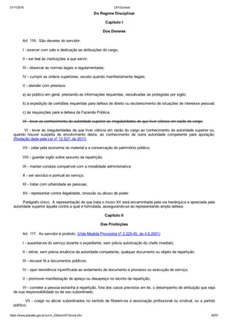 01/11/2016 L8112consol
https://www.planalto.gov.br/ccivil_03/leis/L8112cons.htm 30/57
Do Regime Disciplinar
Capítulo I
Dos Deveres
        Art. 116.  São deveres do servidor:
        I ­ exercer com zelo e dedicação as atribuições do cargo;
        II ­ ser leal às instituições a que servir;
        III ­ observar as normas legais e regulamentares;
        IV ­ cumprir as ordens superiores, exceto quando manifestamente ilegais;
        V ­ atender com presteza:
        a) ao público em geral, prestando as informações requeridas, ressalvadas as protegidas por sigilo;
        b) à expedição de certidões requeridas para defesa de direito ou esclarecimento de situações de interesse pessoal;
        c) às requisições para a defesa da Fazenda Pública.
        VI ­ levar ao conhecimento da autoridade superior as irregularidades de que tiver ciência em razão do cargo;
VI ­ levar as irregularidades de que tiver ciência em razão do cargo ao conhecimento da autoridade superior ou,
quando  houver  suspeita  de  envolvimento  desta,  ao  conhecimento  de  outra  autoridade  competente  para  apuração;
(Redação dada pela Lei nº 12.527, de 2011)
        VII ­ zelar pela economia do material e a conservação do patrimônio público;
        VIII ­ guardar sigilo sobre assunto da repartição;
        IX ­ manter conduta compatível com a moralidade administrativa;
        X ­ ser assíduo e pontual ao serviço;
        XI ­ tratar com urbanidade as pessoas;
        XII ­ representar contra ilegalidade, omissão ou abuso de poder.
        Parágrafo único.  A representação de que trata o inciso XII será encaminhada pela via hierárquica e apreciada pela
autoridade superior àquela contra a qual é formulada, assegurando­se ao representando ampla defesa.
Capítulo II
Das Proibições
        Art. 117.  Ao servidor é proibido: (Vide Medida Provisória nº 2.225­45, de 4.9.2001)
        I ­ ausentar­se do serviço durante o expediente, sem prévia autorização do chefe imediato;
        II ­ retirar, sem prévia anuência da autoridade competente, qualquer documento ou objeto da repartição;
        III ­ recusar fé a documentos públicos;
        IV ­ opor resistência injustificada ao andamento de documento e processo ou execução de serviço;
        V ­ promover manifestação de apreço ou desapreço no recinto da repartição;
        VI ­ cometer a pessoa estranha à repartição, fora dos casos previstos em lei, o desempenho de atribuição que seja
de sua responsabilidade ou de seu subordinado;
        VII ­ coagir ou aliciar subordinados no sentido de filiarem­se a associação profissional ou sindical, ou a partido
político;
 