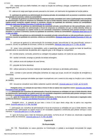 01/11/2016 L8112consol
https://www.planalto.gov.br/ccivil_03/leis/L8112cons.htm 31/57
        VIII ­ manter sob sua chefia imediata, em cargo ou função de confiança, cônjuge, companheiro ou parente até o
segundo grau civil;
       IX ­ valer­se do cargo para lograr proveito pessoal ou de outrem, em detrimento da dignidade da função pública;
        X ­ participar de gerência ou administração de empresa privada, de sociedade civil, ou exercer o comércio, exceto
na qualidade de acionista, cotista ou comanditário;
       X ­ participar de gerência ou administração de empresa privada, sociedade civil, salvo a participação nos conselhos
de administração e fiscal de empresas ou entidades em que a União detenha, direta ou indiretamente, participação do
capital  social,  sendo­lhe  vedado  exercer  o  comércio,  exceto  na  qualidade  de  acionista,  cotista  ou  comanditário;
(Redação dada pela Medida Provisória nº 2.225­45, de 4.9.2001)
              X  ­  participar  de  gerência  ou  administração  de  sociedade  privada,  personificada  ou  não  personificada,  salvo  a
participação  nos  conselhos  de  administração  e  fiscal  de  empresas  ou  entidades  em  que  a  União  detenha,  direta  ou
indiretamente,  participação  no  capital  social  ou  em  sociedade  cooperativa  constituída  para  prestar  serviços  a  seus
membros, e exercer o comércio, exceto na qualidade de acionista, cotista ou comanditário; (Redação dada pela Lei nº
11.094, de 2005)
       X ­ participar de gerência ou administração de sociedade privada, personificada ou não personificada, exercer o
comércio, exceto na qualidade de acionista, cotista ou comanditário; (Redação dada pela Medida Provisória nº 431, de
2008).
        X ­ participar de gerência ou administração de sociedade privada, personificada ou não personificada, exercer o
comércio, exceto na qualidade de acionista, cotista ou comanditário; (Redação dada pela Lei nº 11.784, de 2008
        XI ­ atuar, como procurador ou intermediário, junto a repartições públicas, salvo quando se tratar de benefícios
previdenciários ou assistenciais de parentes até o segundo grau, e de cônjuge ou companheiro;
        XII ­ receber propina, comissão, presente ou vantagem de qualquer espécie, em razão de suas atribuições;
        XIII ­ aceitar comissão, emprego ou pensão de estado estrangeiro;
        XIV ­ praticar usura sob qualquer de suas formas;
        XV ­ proceder de forma desidiosa;
        XVI ­ utilizar pessoal ou recursos materiais da repartição em serviços ou atividades particulares;
        XVII ­ cometer a outro servidor atribuições estranhas ao cargo que ocupa, exceto em situações de emergência e
transitórias;
        XVIII ­ exercer quaisquer atividades que sejam incompatíveis com o exercício do cargo ou função e com o horário
de trabalho;
        XIX ­ recusar­se a atualizar seus dados cadastrais quando solicitado. (Incluído pela Lei nº 9.527, de 10.12.97)
        Parágrafo único.  A vedação de que trata o inciso X não se aplica nos seguintes casos: (Incluído pela Medida
Provisória nº 431, de 2008).
        I ­ participação nos conselhos de administração e fiscal de empresas ou entidades em que a União detenha, direta
ou indiretamente, participação no capital social ou em sociedade cooperativa constituída para prestar serviços a seus
membros; e (Incluído pela Medida Provisória nº 431, de 2008).
        II ­ gozo de licença para o trato de interesses particulares, na forma do  art.  91,  observada  a  legislação  sobre
conflito de interesses. (Incluído pela Medida Provisória nº 431, de 2008).
                Parágrafo  único.    A  vedação  de  que  trata  o  inciso  X  do  caput  deste  artigo  não  se  aplica  nos  seguintes
casos: (Incluído pela Lei nº 11.784, de 2008
        I ­ participação nos conselhos de administração e fiscal de empresas ou entidades em que a União detenha, direta
ou indiretamente, participação no capital social ou em sociedade cooperativa constituída para prestar serviços a seus
membros; e (Incluído pela Lei nº 11.784, de 2008
        II ­ gozo de licença para o trato de interesses particulares, na forma do art. 91 desta Lei, observada a legislação
sobre conflito de interesses. (Incluído pela Lei nº 11.784, de 2008
Capítulo III
Da Acumulação
              Art.  118.    Ressalvados  os  casos  previstos  na  Constituição,  é  vedada  a  acumulação  remunerada  de  cargos
públicos.
 
