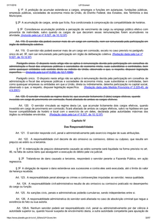 01/11/2016 L8112consol
https://www.planalto.gov.br/ccivil_03/leis/L8112cons.htm 32/57
        § 1o  A proibição de acumular estende­se a cargos, empregos e funções em autarquias, fundações públicas,
empresas públicas, sociedades de economia mista da União, do Distrito Federal, dos Estados, dos Territórios e dos
Municípios.
        § 2o  A acumulação de cargos, ainda que lícita, fica condicionada à comprovação da compatibilidade de horários.
        § 3o  Considera­se acumulação proibida a percepção de vencimento de cargo ou emprego público efetivo com
proventos  da  inatividade,  salvo  quando  os  cargos  de  que  decorram  essas  remunerações  forem  acumuláveis  na
atividade. (Incluído pela Lei nº 9.527, de 10.12.97)
        Art. 119. O servidor não poderá exercer mais de um cargo em comissão, nem ser remunerado pela participação em
órgão de deliberação coletiva.
        Art. 119.  O servidor não poderá exercer mais de um cargo em comissão, exceto no caso previsto no parágrafo
único do art. 9o, nem ser remunerado pela participação em órgão de deliberação coletiva. (Redação dada pela Lei nº
9.527, de 10.12.97)
        Parágrafo único. O disposto neste artigo não se aplica à remuneração devida pela participação em conselhos de
administração e fiscal das empresas públicas e sociedades de economia mista, suas subsidiárias e controladas, bem
como  quaisquer  entidades  sob  controle  direto  ou  indireto  da  União,  observado  o  que,  a  respeito,  dispuser  legislação
específica.     (Incluído pela Lei nº 9.292, de 12.7.1996) 
        Parágrafo único.  O disposto neste artigo não se aplica à remuneração devida pela participação em conselhos de
administração e fiscal das empresas públicas e sociedades de economia mista, suas subsidiárias e controladas, bem
como quaisquer empresas ou entidades em que a União, direta ou indiretamente, detenha participação no capital social,
observado o que, a respeito, dispuser legislação específica.     (Redação dada pela Medida Provisória nº 2.225­45, de
4.9.2001)
        Art. 120. O servidor vinculado ao regime desta lei, que acumular licitamente 2 (dois) cargos efetivos, quando
investido em cargo de provimento em comissão, ficará afastado de ambos os cargos efetivos.
                Art.  120.    O  servidor  vinculado  ao  regime  desta  Lei,  que  acumular  licitamente  dois  cargos  efetivos,  quando
investido em cargo de provimento em comissão, ficará afastado de ambos os cargos efetivos, salvo na hipótese em que
houver  compatibilidade  de  horário  e  local  com  o  exercício  de  um  deles,  declarada  pelas  autoridades  máximas  dos
órgãos ou entidades envolvidos.    (Redação dada pela Lei nº 9.527, de 10.12.97)
Capítulo IV
Das Responsabilidades
        Art. 121.  O servidor responde civil, penal e administrativamente pelo exercício irregular de suas atribuições.
                Art.  122.   A  responsabilidade  civil  decorre  de  ato  omissivo  ou  comissivo,  doloso  ou  culposo,  que  resulte  em
prejuízo ao erário ou a terceiros.
        § 1o  A indenização de prejuízo dolosamente causado ao erário somente será liquidada na forma prevista no art.
46, na falta de outros bens que assegurem a execução do débito pela via judicial.
                §  2o    Tratando­se  de  dano  causado  a  terceiros,  responderá  o  servidor  perante  a  Fazenda  Pública,  em  ação
regressiva.
        § 3o  A obrigação de reparar o dano estende­se aos sucessores e contra eles será executada, até o limite do valor
da herança recebida.
        Art. 123.  A responsabilidade penal abrange os crimes e contravenções imputadas ao servidor, nessa qualidade.
        Art. 124.  A responsabilidade civil­administrativa resulta de ato omissivo ou comissivo praticado no desempenho
do cargo ou função.
        Art. 125.  As sanções civis, penais e administrativas poderão cumular­se, sendo independentes entre si.
        Art. 126.  A responsabilidade administrativa do servidor será afastada no caso de absolvição criminal que negue a
existência do fato ou sua autoria.
Art.  126­A.  Nenhum  servidor  poderá  ser  responsabilizado  civil,  penal  ou  administrativamente  por  dar  ciência  à
autoridade superior ou, quando houver suspeita de envolvimento desta, a outra autoridade competente para apuração de
 