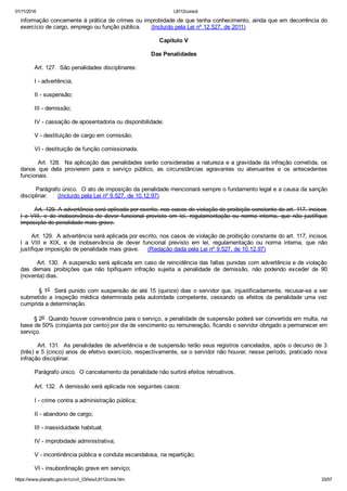 01/11/2016 L8112consol
https://www.planalto.gov.br/ccivil_03/leis/L8112cons.htm 33/57
informação concernente à prática de crimes ou improbidade de que tenha conhecimento, ainda que em decorrência do
exercício de cargo, emprego ou função pública.      (Incluído pela Lei nº 12.527, de 2011)
Capítulo V
Das Penalidades
        Art. 127.  São penalidades disciplinares:
        I ­ advertência;
        II ­ suspensão;
        III ­ demissão;
        IV ­ cassação de aposentadoria ou disponibilidade;
        V ­ destituição de cargo em comissão;
        VI ­ destituição de função comissionada.
        Art. 128.  Na aplicação das penalidades serão consideradas a natureza e a gravidade da infração cometida, os
danos  que  dela  provierem  para  o  serviço  público,  as  circunstâncias  agravantes  ou  atenuantes  e  os  antecedentes
funcionais.
        Parágrafo único.  O ato de imposição da penalidade mencionará sempre o fundamento legal e a causa da sanção
disciplinar.      (Incluído pela Lei nº 9.527, de 10.12.97)
        Art. 129. A advertência será aplicada por escrito, nos casos de violação de proibição constante do art. 117, incisos
I  a  VIII,  e  de  inobservância  de  dever  funcional  previsto  em  lei,  regulamentação  ou  norma  interna,  que  não  justifique
imposição de penalidade mais grave.
      Art. 129.  A advertência será aplicada por escrito, nos casos de violação de proibição constante do art. 117, incisos
I  a  VIII  e  XIX,  e  de  inobservância  de  dever  funcional  previsto  em  lei,  regulamentação  ou  norma  interna,  que  não
justifique imposição de penalidade mais grave.     (Redação dada pela Lei nº 9.527, de 10.12.97)
        Art. 130.  A suspensão será aplicada em caso de reincidência das faltas punidas com advertência e de violação
das  demais  proibições  que  não  tipifiquem  infração  sujeita  a  penalidade  de  demissão,  não  podendo  exceder  de  90
(noventa) dias.
        § 1o  Será punido com suspensão de até 15 (quinze) dias o servidor que, injustificadamente, recusar­se a ser
submetido  a  inspeção  médica  determinada  pela  autoridade  competente,  cessando  os  efeitos  da  penalidade  uma  vez
cumprida a determinação.
       § 2o  Quando houver conveniência para o serviço, a penalidade de suspensão poderá ser convertida em multa, na
base de 50% (cinqüenta por cento) por dia de vencimento ou remuneração, ficando o servidor obrigado a permanecer em
serviço.
        Art. 131.  As penalidades de advertência e de suspensão terão seus registros cancelados, após o decurso de 3
(três) e 5 (cinco) anos de efetivo exercício, respectivamente, se o servidor não houver, nesse período, praticado nova
infração disciplinar.
        Parágrafo único.  O cancelamento da penalidade não surtirá efeitos retroativos.
        Art. 132.  A demissão será aplicada nos seguintes casos:
        I ­ crime contra a administração pública;
        II ­ abandono de cargo;
        III ­ inassiduidade habitual;
        IV ­ improbidade administrativa;
        V ­ incontinência pública e conduta escandalosa, na repartição;
        VI ­ insubordinação grave em serviço;
 
