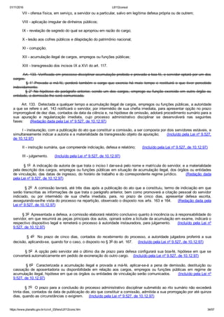 01/11/2016 L8112consol
https://www.planalto.gov.br/ccivil_03/leis/L8112cons.htm 34/57
        VII ­ ofensa física, em serviço, a servidor ou a particular, salvo em legítima defesa própria ou de outrem;
        VIII ­ aplicação irregular de dinheiros públicos;
        IX ­ revelação de segredo do qual se apropriou em razão do cargo;
        X ­ lesão aos cofres públicos e dilapidação do patrimônio nacional;
        XI ­ corrupção;
        XII ­ acumulação ilegal de cargos, empregos ou funções públicas;
        XIII ­ transgressão dos incisos IX a XVI do art. 117.
        Art. 133. Verificada em processo disciplinar acumulação proibida e provada a boa­fé, o servidor optará por um dos
cargos.
                §  1°  Provada  a  má­fé,  perderá  também  o  cargo  que  exercia  há  mais  tempo  e  restituirá  o  que  tiver  percebido
indevidamente.
        § 2° Na hipótese do parágrafo anterior, sendo um dos cargos, emprego ou função exercido em outro órgão ou
entidade, a demissão lhe será comunicada.
       Art. 133.  Detectada a qualquer tempo a acumulação ilegal de cargos, empregos ou funções públicas, a autoridade
a que se refere o art. 143 notificará o servidor, por intermédio de sua chefia imediata, para apresentar opção no prazo
improrrogável de dez dias, contados da data da ciência e, na hipótese de omissão, adotará procedimento sumário para a
sua  apuração  e  regularização  imediata,  cujo  processo  administrativo  disciplinar  se  desenvolverá  nas  seguintes
fases:      (Redação dada pela Lei nº 9.527, de 10.12.97)
        I ­ instauração, com a publicação do ato que constituir a comissão, a ser composta por dois servidores estáveis, e
simultaneamente indicar a autoria e a materialidade da transgressão objeto da apuração;      (Incluído pela Lei nº 9.527,
de 10.12.97)
        II ­ instrução sumária, que compreende indiciação, defesa e relatório;      (Incluído pela Lei nº 9.527, de 10.12.97)
        III ­ julgamento.      (Incluído pela Lei nº 9.527, de 10.12.97)
        § 1o  A indicação da autoria de que trata o inciso I dar­se­á pelo nome e matrícula do servidor, e a materialidade
pela descrição dos cargos, empregos ou funções públicas em situação de acumulação ilegal, dos órgãos ou entidades
de vinculação, das datas de ingresso, do horário de trabalho e do correspondente regime jurídico.      (Redação  dada
pela Lei nº 9.527, de 10.12.97)
        § 2o  A comissão lavrará, até três dias após a publicação do ato que a constituiu, termo de indiciação em que
serão transcritas as informações de que trata o parágrafo anterior, bem como promoverá a citação pessoal do servidor
indiciado,  ou  por  intermédio  de  sua  chefia  imediata,  para,  no  prazo  de  cinco  dias,  apresentar  defesa  escrita,
assegurando­se­lhe vista do processo na repartição, observado o disposto nos arts. 163 e 164.     (Redação dada pela
Lei nº 9.527, de 10.12.97)
        § 3o  Apresentada a defesa, a comissão elaborará relatório conclusivo quanto à inocência ou à responsabilidade do
servidor, em que resumirá as peças principais dos autos, opinará sobre a licitude da acumulação em exame, indicará o
respectivo dispositivo legal e remeterá o processo à autoridade instauradora, para julgamento.     (Incluído pela Lei nº
9.527, de 10.12.97)
                §  4o    No  prazo  de  cinco  dias,  contados  do  recebimento  do  processo,  a  autoridade  julgadora  proferirá  a  sua
decisão, aplicando­se, quando for o caso, o disposto no § 3o do art. 167.     (Incluído pela Lei nº 9.527, de 10.12.97)
        § 5o  A opção pelo servidor até o último dia de prazo para defesa configurará sua boa­fé, hipótese em que se
converterá automaticamente em pedido de exoneração do outro cargo.    (Incluído pela Lei nº 9.527, de 10.12.97)
        § 6o    Caracterizada  a  acumulação  ilegal  e  provada  a  má­fé,  aplicar­se­á  a  pena  de  demissão,  destituição  ou
cassação  de  aposentadoria  ou  disponibilidade  em  relação  aos  cargos,  empregos  ou  funções  públicas  em  regime  de
acumulação ilegal, hipótese em que os órgãos ou entidades de vinculação serão comunicados.      (Incluído pela Lei nº
9.527, de 10.12.97)
        § 7o  O prazo para a conclusão do processo administrativo disciplinar submetido ao rito sumário não excederá
trinta dias, contados da data de publicação do ato que constituir a comissão, admitida a sua prorrogação por até quinze
dias, quando as circunstâncias o exigirem.     (Incluído pela Lei nº 9.527, de 10.12.97)
 