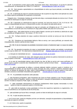 01/11/2016 L8112consol
https://www.planalto.gov.br/ccivil_03/leis/L8112cons.htm 35/57
        § 8o  O procedimento sumário rege­se pelas disposições deste artigo, observando­se, no que lhe for aplicável,
subsidiariamente, as disposições dos Títulos IV e V desta Lei.      (Incluído pela Lei nº 9.527, de 10.12.97)
        Art. 134.  Será cassada a aposentadoria ou a disponibilidade do inativo que houver praticado, na atividade, falta
punível com a demissão.
        Art. 135.  A destituição de cargo em comissão exercido por não ocupante de cargo efetivo será aplicada nos casos
de infração sujeita às penalidades de suspensão e de demissão.
        Parágrafo único.  Constatada a hipótese de que trata este artigo, a exoneração efetuada nos termos do art. 35 será
convertida em destituição de cargo em comissão.
        Art. 136.  A demissão ou a destituição de cargo em comissão, nos casos dos incisos IV, VIII, X e XI do art. 132,
implica a indisponibilidade dos bens e o ressarcimento ao erário, sem prejuízo da ação penal cabível.
                Art.  137.   A  demissão  ou  a  destituição  de  cargo  em  comissão,  por  infringência  do  art.  117,  incisos  IX  e  XI,
incompatibiliza o ex­servidor para nova investidura em cargo público federal, pelo prazo de 5 (cinco) anos.
        Parágrafo único.  Não poderá retornar ao serviço público federal o servidor que for demitido ou destituído do cargo
em comissão por infringência do art. 132, incisos I, IV, VIII, X e XI.
        Art. 138.  Configura abandono de cargo a ausência intencional do servidor ao serviço por mais de trinta dias
consecutivos.
        Art. 139.  Entende­se por inassiduidade habitual a falta ao serviço, sem causa justificada, por sessenta dias,
interpoladamente, durante o período de doze meses.
                Art.  140.  O  ato  de  imposição  da  penalidade  mencionará  sempre  o  fundamento  legal  e  a  causa  da  sanção
disciplinar.
        Art. 140.  Na apuração de abandono de cargo ou inassiduidade habitual, também será adotado o procedimento
sumário a que se refere o art. 133, observando­se especialmente que:     (Redação dada pela Lei nº 9.527, de 10.12.97)
        I ­ a indicação da materialidade dar­se­á:     (Incluído pela Lei nº 9.527, de 10.12.97)
        a) na hipótese de abandono de cargo, pela indicação precisa do período de ausência intencional do servidor ao
serviço superior a trinta dias;      (Incluído pela Lei nº 9.527, de 10.12.97)
                b)  no  caso  de  inassiduidade  habitual,  pela  indicação  dos  dias  de  falta  ao  serviço  sem  causa  justificada,  por
período igual ou superior a sessenta dias interpoladamente, durante o período de doze meses;      (Incluído pela Lei nº
9.527, de 10.12.97)
                II  ­  após  a  apresentação  da  defesa  a  comissão  elaborará  relatório  conclusivo  quanto  à  inocência  ou  à
responsabilidade do servidor, em que resumirá as peças principais dos autos, indicará o respectivo dispositivo legal,
opinará,  na  hipótese  de  abandono  de  cargo,  sobre  a  intencionalidade  da  ausência  ao  serviço  superior  a  trinta  dias  e
remeterá o processo à autoridade instauradora para julgamento.      (Incluído pela Lei nº 9.527, de 10.12.97)
        Art. 141.  As penalidades disciplinares serão aplicadas:
        I ­ pelo Presidente da República, pelos Presidentes das Casas do Poder Legislativo e dos Tribunais Federais e
pelo Procurador­Geral da República, quando se tratar de demissão e cassação de aposentadoria ou disponibilidade de
servidor vinculado ao respectivo Poder, órgão, ou entidade;
                II  ­  pelas  autoridades  administrativas  de  hierarquia  imediatamente  inferior  àquelas  mencionadas  no  inciso
anterior     quando se tratar de suspensão superior a 30 (trinta) dias;
        III ­ pelo chefe da repartição e outras autoridades na forma dos respectivos regimentos ou regulamentos, nos
casos de advertência ou de suspensão de até 30 (trinta) dias;
        IV ­ pela autoridade que houver feito a nomeação, quando se tratar de destituição de cargo em comissão.
        Art. 142.  A ação disciplinar prescreverá:
        I ­ em 5 (cinco) anos, quanto às infrações puníveis com demissão, cassação de aposentadoria ou disponibilidade e
destituição de cargo em comissão;
        II ­ em 2 (dois) anos, quanto à suspensão;
 