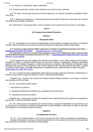 01/11/2016 L8112consol
https://www.planalto.gov.br/ccivil_03/leis/L8112cons.htm 36/57
        III ­ em 180 (cento e oitenta) dias, quanto à advertência.
        § 1o  O prazo de prescrição começa a correr da data em que o fato se tornou conhecido.
        § 2o  Os prazos de prescrição previstos na lei penal aplicam­se às infrações disciplinares capituladas também
como crime.
        § 3o  A abertura de sindicância ou a instauração de processo disciplinar interrompe a prescrição, até a decisão
final proferida por autoridade competente.
        § 4o  Interrompido o curso da prescrição, o prazo começará a correr a partir do dia em que cessar a interrupção.
Título V
Do Processo Administrativo Disciplinar
Capítulo I
Disposições Gerais
        Art. 143.  A autoridade que tiver ciência de irregularidade no serviço público é obrigada a promover a sua apuração
imediata, mediante sindicância ou processo administrativo disciplinar, assegurada ao acusado ampla defesa.
         § 1o  Compete ao órgão central do SIPEC supervisionar e fiscalizar o cumprimento do disposto neste artigo.     
(Incluído pela Lei nº 9.527, de 10.12.97)       (Revogado pela Lei nº 11.204, de 2005)
        § 2o  Constatada a omissão no cumprimento da obrigação a que se refere o caput deste artigo, o titular do órgão
central do SIPEC designará a comissão de que trata o art. 149.       (Incluído pela Lei nº 9.527, de 10.12.97) (Revogado
pela Lei nº 11.204, de 2005)
        § 3o A apuração de que trata o caput, por solicitação da autoridade a que se refere, poderá ser promovida por
autoridade  de  órgão  ou  entidade  diverso  daquele  em  que  tenha  ocorrido  a  irregularidade,  mediante  competência
específica  para  tal  finalidade,  delegada  em  caráter  permanente  ou  temporário  pelo  Presidente  da  República,  pelos
presidentes das Casas do Poder Legislativo e dos Tribunais Federais e pelo Procurador­Geral da República, no âmbito
do respectivo Poder, órgão ou entidade, preservadas as competências para o julgamento que se seguir à apuração.     
(Incluído pela Lei nº 9.527, de 10.12.97)
        Art. 144.  As denúncias sobre irregularidades serão objeto de apuração, desde que contenham a identificação e o
endereço do denunciante e sejam formuladas por escrito, confirmada a autenticidade.
        Parágrafo único.  Quando o fato narrado não configurar evidente infração disciplinar ou ilícito penal, a denúncia
será arquivada, por falta de objeto.
        Art. 145.  Da sindicância poderá resultar:
        I ­ arquivamento do processo;
        II ­ aplicação de penalidade de advertência ou suspensão de até 30 (trinta) dias;
        III ­ instauração de processo disciplinar.
        Parágrafo único.  O prazo para conclusão da sindicância não excederá 30 (trinta) dias, podendo ser prorrogado por
igual período, a critério da autoridade superior.
        Art. 146.  Sempre que o ilícito praticado pelo servidor ensejar a imposição de penalidade de suspensão por mais
de 30 (trinta) dias, de demissão, cassação de aposentadoria ou disponibilidade, ou destituição de cargo em comissão,
será obrigatória a instauração de processo disciplinar.
Capítulo II
Do Afastamento Preventivo
        Art. 147.  Como medida cautelar e a fim de que o servidor não venha a influir na apuração da irregularidade, a
         autoridade instauradora do processo disciplinar poderá determinar o seu afastamento do exercício do cargo, pelo
prazo de até 60 (sessenta) dias, sem prejuízo da remuneração.
 