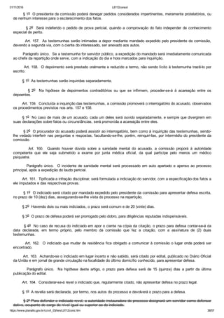 01/11/2016 L8112consol
https://www.planalto.gov.br/ccivil_03/leis/L8112cons.htm 38/57
        § 1o  O presidente da comissão poderá denegar pedidos considerados impertinentes, meramente protelatórios, ou
de nenhum interesse para o esclarecimento dos fatos.
        § 2o  Será indeferido o pedido de prova pericial, quando a comprovação do fato independer de conhecimento
especial de perito.
        Art. 157.  As testemunhas serão intimadas a depor mediante mandado expedido pelo presidente da comissão,
devendo a segunda via, com o ciente do interessado, ser anexado aos autos.
        Parágrafo único.  Se a testemunha for servidor público, a expedição do mandado será imediatamente comunicada
ao chefe da repartição onde serve, com a indicação do dia e hora marcados para inquirição.
        Art. 158.  O depoimento será prestado oralmente e reduzido a termo, não sendo lícito à testemunha trazê­lo por
escrito.
        § 1o  As testemunhas serão inquiridas separadamente.
                §  2o    Na  hipótese  de  depoimentos  contraditórios  ou  que  se  infirmem,  proceder­se­á  à  acareação  entre  os
depoentes.
        Art. 159.  Concluída a inquirição das testemunhas, a comissão promoverá o interrogatório do acusado, observados
os procedimentos previstos nos arts. 157 e 158.
       § 1o  No caso de mais de um acusado, cada um deles será ouvido separadamente, e sempre que divergirem em
suas declarações sobre fatos ou circunstâncias, será promovida a acareação entre eles.
        § 2o  O procurador do acusado poderá assistir ao interrogatório, bem como à inquirição das testemunhas, sendo­
lhe vedado interferir nas perguntas e respostas, facultando­se­lhe, porém, reinquiri­las, por intermédio do presidente da
comissão.
                Art.  160.    Quando  houver  dúvida  sobre  a  sanidade  mental  do  acusado,  a  comissão  proporá  à  autoridade
competente  que  ele  seja  submetido  a  exame  por  junta  médica  oficial,  da  qual  participe  pelo  menos  um  médico
psiquiatra.
                Parágrafo  único.    O  incidente  de  sanidade  mental  será  processado  em  auto  apartado  e  apenso  ao  processo
principal, após a expedição do laudo pericial.
        Art. 161.  Tipificada a infração disciplinar, será formulada a indiciação do servidor, com a especificação dos fatos a
ele imputados e das respectivas provas.
        § 1o  O indiciado será citado por mandado expedido pelo presidente da comissão para apresentar defesa escrita,
no prazo de 10 (dez) dias, assegurando­se­lhe vista do processo na repartição.
        § 2o  Havendo dois ou mais indiciados, o prazo será comum e de 20 (vinte) dias.
        § 3o  O prazo de defesa poderá ser prorrogado pelo dobro, para diligências reputadas indispensáveis.
        § 4o  No caso de recusa do indiciado em apor o ciente na cópia da citação, o prazo para defesa contar­se­á da
data  declarada,  em  termo  próprio,  pelo  membro  da  comissão  que  fez  a  citação,  com  a  assinatura  de  (2)  duas
testemunhas.
        Art. 162.  O indiciado que mudar de residência fica obrigado a comunicar à comissão o lugar onde poderá ser
encontrado.
        Art. 163.  Achando­se o indiciado em lugar incerto e não sabido, será citado por edital, publicado no Diário Oficial
da União e em jornal de grande circulação na localidade do último domicílio conhecido, para apresentar defesa.
                Parágrafo  único.    Na  hipótese  deste  artigo,  o  prazo  para  defesa  será  de  15  (quinze)  dias  a  partir  da  última
publicação do edital.
        Art. 164.  Considerar­se­á revel o indiciado que, regularmente citado, não apresentar defesa no prazo legal.
        § 1o  A revelia será declarada, por termo, nos autos do processo e devolverá o prazo para a defesa.
        § 2º Para defender o indiciado revel, a autoridade instauradora do processo designará um servidor como defensor
dativo, ocupante de cargo de nível igual ou superior ao do indiciado.
 
