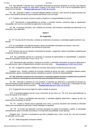 01/11/2016 L8112consol
https://www.planalto.gov.br/ccivil_03/leis/L8112cons.htm 39/57
        § 2o  Para defender o indiciado revel, a autoridade instauradora do processo designará um servidor como defensor
dativo,  que  deverá  ser  ocupante  de  cargo  efetivo  superior  ou  de  mesmo  nível,  ou  ter  nível  de  escolaridade  igual  ou
superior ao do indiciado.      (Redação dada pela Lei nº 9.527, de 10.12.97)
        Art. 165.  Apreciada a defesa, a comissão elaborará relatório minucioso, onde resumirá as peças principais dos
autos e mencionará as provas em que se baseou para formar a sua convicção.
        § 1o  O relatório será sempre conclusivo quanto à inocência ou à responsabilidade do servidor.
                §  2o    Reconhecida  a  responsabilidade  do  servidor,  a  comissão  indicará  o  dispositivo  legal  ou  regulamentar
transgredido, bem como as circunstâncias agravantes ou atenuantes.
        Art. 166.  O processo disciplinar, com o relatório da comissão, será remetido à autoridade que determinou a sua
instauração, para julgamento.
Seção II
Do Julgamento
        Art. 167. No prazo de 20 (vinte) dias, contados do recebimento do processo, a autoridade julgadora proferirá a sua
decisão.
        § 1o  Se a penalidade a ser aplicada exceder a alçada da autoridade instauradora do processo, este será
encaminhado à autoridade competente, que decidirá em igual prazo.
        § 2o  Havendo mais de um indiciado e diversidade de sanções, o julgamento caberá à autoridade competente para
a imposição da pena mais grave.
        § 3o  Se a penalidade prevista for a demissão ou cassação de aposentadoria ou disponibilidade, o julgamento
caberá às autoridades de que trata o inciso I do art. 141.
        § 4o  Reconhecida pela comissão a inocência do servidor, a autoridade instauradora do processo determinará o
seu arquivamento, salvo se flagrantemente contrária à prova dos autos.      (Incluído pela Lei nº 9.527, de 10.12.97)
        Art. 168.  O julgamento acatará o relatório da comissão, salvo quando contrário às provas dos autos.
        Parágrafo único.  Quando o relatório da comissão contrariar as provas dos autos, a autoridade julgadora poderá,
motivadamente, agravar a penalidade proposta, abrandá­la ou isentar o servidor de responsabilidade.
        Art. 169. Verificada a existência de vício insanável, a autoridade julgadora declarará a nulidade total ou parcial do
processo e ordenará a constituição de outra comissão, para instauração de novo processo.
        Art. 169.  Verificada a ocorrência de vício insanável, a autoridade que determinou a instauração do processo ou
outra de hierarquia superior declarará a sua nulidade, total ou parcial, e ordenará, no mesmo ato, a constituição de outra
comissão para instauração de novo processo.      (Redação dada pela Lei nº 9.527, de 10.12.97)
        § 1o  O julgamento fora do prazo legal não implica nulidade do processo.
        § 2o  A autoridade julgadora que der causa à prescrição de que trata o art. 142, § 2o, será responsabilizada na
forma do Capítulo IV do Título IV.
                Art.  170.    Extinta  a  punibilidade  pela  prescrição,  a  autoridade  julgadora  determinará  o  registro  do  fato  nos
assentamentos individuais do servidor.
        Art. 171.  Quando a infração estiver capitulada como crime, o processo disciplinar será remetido ao Ministério
Público para instauração da ação penal, ficando trasladado na repartição.
        Art.  172.    O  servidor  que  responder  a  processo  disciplinar  só  poderá  ser  exonerado  a  pedido,  ou  aposentado
voluntariamente, após a conclusão do processo e o cumprimento da penalidade, acaso aplicada.
        Parágrafo único.  Ocorrida a exoneração de que trata o parágrafo único, inciso I do art. 34, o ato será convertido
em demissão, se for o caso.
        Art. 173.  Serão assegurados transporte e diárias:
 