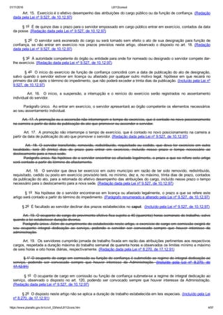 01/11/2016 L8112consol
https://www.planalto.gov.br/ccivil_03/leis/L8112cons.htm 4/57
        Art. 15.  Exercício é o efetivo desempenho das atribuições do cargo público ou da função de confiança. (Redação
dada pela Lei nº 9.527, de 10.12.97)
        § 1o  É de quinze dias o prazo para o servidor empossado em cargo público entrar em exercício, contados da data
da posse. (Redação dada pela Lei nº 9.527, de 10.12.97)
        § 2o  O servidor será exonerado do cargo ou será tornado sem efeito o ato de sua designação para função de
confiança,  se  não  entrar  em  exercício  nos  prazos  previstos  neste  artigo,  observado  o  disposto  no  art.  18.  (Redação
dada pela Lei nº 9.527, de 10.12.97)
        § 3o  À autoridade competente do órgão ou entidade para onde for nomeado ou designado o servidor compete dar­
lhe exercício. (Redação dada pela Lei nº 9.527, de 10.12.97)
        § 4o  O início do exercício de função de confiança coincidirá com a data de publicação do ato de designação,
salvo  quando  o  servidor  estiver  em  licença  ou  afastado  por  qualquer  outro  motivo  legal,  hipótese  em  que  recairá  no
primeiro dia útil após o término do impedimento, que não poderá exceder a trinta dias da publicação. (Incluído pela Lei nº
9.527, de 10.12.97)
                Art.  16.    O  início,  a  suspensão,  a  interrupção  e  o  reinício  do  exercício  serão  registrados  no  assentamento
individual do servidor.
        Parágrafo único.  Ao entrar em exercício, o servidor apresentará ao órgão competente os elementos necessários
ao seu assentamento individual.
        Art. 17. A promoção ou a ascensão não interrompem o tempo de exercício, que é contado no novo posicionamento
na carreira a partir da data da publicação do ato que promover ou ascender o servidor.
        Art. 17.  A promoção não interrompe o tempo de exercício, que é contado no novo posicionamento na carreira a
partir da data de publicação do ato que promover o servidor. (Redação dada pela Lei nº 9.527, de 10.12.97)
        Art. 18. O servidor transferido, removido, redistribuído, requisitado ou cedido, que deva ter exercício em outra
localidade,  terá  30  (trinta)  dias  de  prazo  para  entrar  em  exercício,  incluído  nesse  prazo  o  tempo  necessário  ao
deslocamento para a nova sede.
        Parágrafo único. Na hipótese de o servidor encontrar­se afastado legalmente, o prazo a que se refere este artigo
será contado a partir do término do afastamento.
                Art.  18.    O  servidor  que  deva  ter  exercício  em  outro  município  em  razão  de  ter  sido  removido,  redistribuído,
requisitado, cedido ou posto em exercício provisório terá, no mínimo, dez e, no máximo, trinta dias de prazo, contados
da publicação do ato, para a retomada do efetivo desempenho das atribuições do cargo, incluído nesse prazo o tempo
necessário para o deslocamento para a nova sede. (Redação dada pela Lei nº 9.527, de 10.12.97)
        § 1o  Na hipótese de o servidor encontrar­se em licença ou afastado legalmente, o prazo a que se refere este
artigo será contado a partir do término do impedimento. (Parágrafo renumerado e alterado pela Lei nº 9.527, de 10.12.97)
        § 2o  É facultado ao servidor declinar dos prazos estabelecidos no caput.  (Incluído pela Lei nº 9.527, de 10.12.97)
        Art. 19. O ocupante de cargo de provimento efetivo fica sujeito a 40 (quarenta) horas semanais de trabalho, salvo
quando a lei estabelecer duração diversa.
        Parágrafo único. Além do cumprimento do estabelecido neste artigo, o exercício de cargo em comissão exigirá de
seu  ocupante  integral  dedicação  ao  serviço,  podendo  o  servidor  ser  convocado  sempre  que  houver  interesse  da
administração.
        Art. 19.  Os servidores cumprirão jornada de trabalho fixada em razão das atribuições pertinentes aos respectivos
cargos, respeitada a duração máxima do trabalho semanal de quarenta horas e observados os limites mínimo e máximo
de seis horas e oito horas diárias, respectivamente. (Redação dada pela Lei nº 8.270, de 17.12.91)
        § 1° O ocupante de cargo em comissão ou função de confiança é submetido ao regime de integral dedicação ao
serviço,  podendo  ser  convocado  sempre  que  houver  interesse  da  Administração.  (Incluído  pela  Lei  nº  8.270,  de
17.12.91)
        § 1o  O ocupante de cargo em comissão ou função de confiança submete­se a regime de integral dedicação ao
serviço,  observado  o  disposto  no  art.  120,  podendo  ser  convocado  sempre  que  houver  interesse  da  Administração.
(Redação dada pela Lei nº 9.527, de 10.12.97)
        § 2o  O disposto neste artigo não se aplica a duração de trabalho estabelecida em leis especiais. (Incluído pela Lei
nº 8.270, de 17.12.91)
 