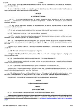 01/11/2016 L8112consol
https://www.planalto.gov.br/ccivil_03/leis/L8112cons.htm 40/57
        I ­ ao servidor convocado para prestar depoimento fora da sede de sua repartição, na condição de testemunha,
denunciado ou indiciado;
        II ­ aos membros da comissão e ao secretário, quando obrigados a se deslocarem da sede dos trabalhos para a
realização de missão essencial ao esclarecimento dos fatos.
Seção III
Da Revisão do Processo
                Art.  174.    O  processo  disciplinar  poderá  ser  revisto,  a  qualquer  tempo,  a  pedido  ou  de  ofício,  quando  se
aduzirem          fatos  novos  ou  circunstâncias  suscetíveis  de  justificar  a  inocência  do  punido  ou  a  inadequação  da
penalidade aplicada.
        § 1o    Em  caso  de  falecimento,  ausência  ou  desaparecimento  do  servidor,  qualquer  pessoa  da  família  poderá
requerer a revisão do processo.
        § 2o  No caso de incapacidade mental do servidor, a revisão será requerida pelo respectivo curador.
        Art. 175.  No processo revisional, o ônus da prova cabe ao requerente.
        Art. 176.  A simples alegação de injustiça da penalidade não constitui fundamento para a revisão, que requer
elementos novos, ainda não apreciados no processo originário.
        Art. 177.  O requerimento de revisão do processo será dirigido ao Ministro de Estado ou autoridade equivalente,
que,  se  autorizar  a  revisão,  encaminhará  o  pedido  ao  dirigente  do  órgão  ou  entidade  onde  se  originou  o  processo
disciplinar.
        Parágrafo único.  Deferida a petição, a autoridade competente providenciará a constituição de comissão, na forma
do art. 149.
        Art. 178.  A revisão correrá em apenso ao processo originário.
        Parágrafo único. Na petição inicial, o requerente pedirá dia e hora para a produção de provas e inquirição das
testemunhas que arrolar.
        Art. 179.  A comissão revisora terá 60 (sessenta) dias para a conclusão dos trabalhos.
        Art. 180.  Aplicam­se aos trabalhos da comissão revisora, no que couber, as normas e procedimentos próprios da
comissão do processo disciplinar.
        Art. 181.  O julgamento caberá à autoridade que aplicou a penalidade, nos termos do art. 141.
        Parágrafo único.  O prazo para julgamento será de 20 (vinte) dias, contados do recebimento do processo, no curso
do qual a autoridade julgadora poderá determinar diligências.
        Art. 182.  Julgada procedente a revisão, será declarada sem efeito a penalidade aplicada, restabelecendo­se todos
os direitos do servidor, exceto em relação à destituição do cargo em comissão, que será convertida em exoneração.
        Parágrafo único.  Da revisão do processo não poderá resultar agravamento de penalidade.
Título VI
Da Seguridade Social do Servidor
Capítulo I
Disposições Gerais
        Art. 183.  A União manterá Plano de Seguridade Social para o servidor e sua família.
        Parágrafo único. O servidor ocupante de cargo em comissão que não seja, simultaneamente, ocupante de cargo
ou emprego efetivo na administração pública direta, autárquica e fundacional, não terá direito aos benefícios do Plano de
Seguridade Social, com exceção da assistência à saúde.       (Parágrafo incluído pela Lei nº 8.647, de 13 de abril de
1993)
 