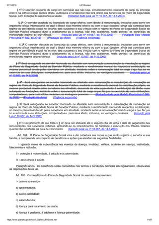 01/11/2016 L8112consol
https://www.planalto.gov.br/ccivil_03/leis/L8112cons.htm 41/57
        § 1o O servidor ocupante de cargo em comissão que não seja, simultaneamente, ocupante de cargo ou emprego
efetivo na administração pública direta, autárquica e fundacional não terá direito aos benefícios do Plano de Seguridade
Social, com exceção da assistência à saúde.       (Redação dada pela Lei nº 10.667, de 14.5.2003)
                § 2o  O  servidor  afastado  ou  licenciado  do  cargo  efetivo,  sem  direito  à  remuneração,  inclusive  para  servir  em
organismo oficial internacional do qual o Brasil seja membro efetivo ou com o qual coopere, ainda que contribua para
regime de previdência social no exterior, terá suspenso o seu vínculo com o regime do Plano de Seguridade Social do
Servidor  Público  enquanto  durar  o  afastamento  ou  a  licença,  não  lhes  assistindo,  neste  período,  os  benefícios  do
mencionado  regime  de  previdência.                (Incluído  pela  Lei  nº  10.667,  de  14.5.2003)              (Revogado  pela  Medida
Provisória nº 689, de 2015)        (Produção de efeito)       (Vigência encerrada)
         § 2o O servidor afastado ou licenciado do cargo efetivo, sem direito à remuneração, inclusive para servir em
organismo oficial internacional do qual o Brasil seja membro efetivo ou com o qual coopere, ainda que contribua para
regime de previdência social no exterior, terá suspenso o seu vínculo com o regime do Plano de Seguridade Social do
Servidor  Público  enquanto  durar  o  afastamento  ou  a  licença,  não  lhes  assistindo,  neste  período,  os  benefícios  do
mencionado regime de previdência.        (Incluído pela Lei nº 10.667, de 14.5.2003)
        § 3o Será assegurada ao servidor licenciado ou afastado sem remuneração a manutenção da vinculação ao regime
do  Plano  de  Seguridade  Social  do  Servidor  Público,  mediante  o  recolhimento  mensal  da  respectiva  contribuição,  no
mesmo percentual devido pelos servidores em atividade, incidente sobre a remuneração total do cargo a que faz jus no
exercício de suas atribuições, computando­se, para esse efeito, inclusive, as vantagens pessoais.      (Incluído pela Lei
nº 10.667, de 14.5.2003)
§  3o    Será  assegurada  ao  servidor  licenciado  ou  afastado  sem  remuneração  a  manutenção  da  vinculação  ao
regime do Plano de Seguridade Social do Servidor Público, mediante o recolhimento mensal da contribuição própria, no
mesmo percentual devido pelos servidores em atividade, acrescida do valor equivalente à contribuição da União, suas
autarquias ou fundações, incidente sobre a remuneração total do cargo a que faz jus no exercício de suas atribuições,
computando­se, para esse efeito, inclusive, as vantagens pessoais.       (Redação dada pela Medida Provisória nº 689,
de 2015)     (Produção de efeito)        (Vigência encerrada)
§  3o  Será  assegurada  ao  servidor  licenciado  ou  afastado  sem  remuneração  a  manutenção  da  vinculação  ao
regime do Plano de Seguridade Social do Servidor Público, mediante o recolhimento mensal da respectiva contribuição,
no mesmo percentual devido pelos servidores em atividade, incidente sobre a remuneração total do cargo a que faz jus
no exercício de suas atribuições, computando­se, para esse efeito, inclusive, as vantagens pessoais.      (Incluído pela
Lei nº 10.667, de 14.5.2003)
        § 4o O recolhimento de que trata o § 3o deve ser efetuado até o segundo dia útil após a data do pagamento das
remunerações  dos  servidores  públicos,  aplicando­se  os  procedimentos  de  cobrança  e  execução  dos  tributos  federais
quando não recolhidas na data de vencimento.      (Incluído pela Lei nº 10.667, de 14.5.2003)
        Art. 184.  O Plano de Seguridade Social visa a dar cobertura aos riscos a que estão sujeitos o servidor e sua
família, e compreende um conjunto de benefícios e ações que atendam às seguintes finalidades:
        I ­ garantir meios de subsistência nos eventos de doença, invalidez, velhice, acidente em serviço, inatividade,
falecimento e reclusão;
        II ­ proteção à maternidade, à adoção e à paternidade;
        III ­ assistência à saúde.
        Parágrafo único.  Os benefícios serão concedidos nos termos e condições definidos em regulamento, observadas
as disposições desta Lei.
        Art. 185.  Os benefícios do Plano de Seguridade Social do servidor compreendem:
        I ­ quanto ao servidor:
        a) aposentadoria;
        b) auxílio­natalidade;
        c) salário­família;
        d) licença para tratamento de saúde;
        e) licença à gestante, à adotante e licença­paternidade;
 