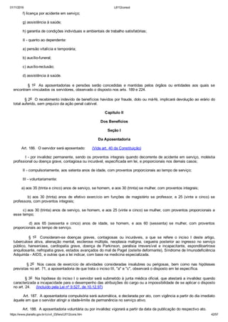 01/11/2016 L8112consol
https://www.planalto.gov.br/ccivil_03/leis/L8112cons.htm 42/57
        f) licença por acidente em serviço;
        g) assistência à saúde;
        h) garantia de condições individuais e ambientais de trabalho satisfatórias;
        II ­ quanto ao dependente:
        a) pensão vitalícia e temporária;
        b) auxílio­funeral;
        c) auxílio­reclusão;
        d) assistência à saúde.
                §  1o   As  aposentadorias  e  pensões  serão  concedidas  e  mantidas  pelos  órgãos  ou  entidades  aos  quais  se
encontram vinculados os servidores, observado o disposto nos arts. 189 e 224.
        § 2o  O recebimento indevido de benefícios havidos por fraude, dolo ou má­fé, implicará devolução ao erário do
total auferido, sem prejuízo da ação penal cabível.
Capítulo II
Dos Benefícios
Seção I
Da Aposentadoria
       Art. 186.  O servidor será aposentado:      (Vide art. 40 da Constituição)
        I ­ por invalidez permanente, sendo os proventos integrais quando decorrente de acidente em serviço, moléstia
profissional ou doença grave, contagiosa ou incurável, especificada em lei, e proporcionais nos demais casos;
        II ­ compulsoriamente, aos setenta anos de idade, com proventos proporcionais ao tempo de serviço;
        III ­ voluntariamente:
       a) aos 35 (trinta e cinco) anos de serviço, se homem, e aos 30 (trinta) se mulher, com proventos integrais;
                b)  aos  30  (trinta)  anos  de  efetivo  exercício  em  funções  de  magistério  se  professor,  e  25  (vinte  e  cinco)  se
professora, com proventos integrais;
       c) aos 30 (trinta) anos de serviço, se homem, e aos 25 (vinte e cinco) se mulher, com proventos proporcionais a
esse tempo;
                d)  aos  65  (sessenta  e  cinco)  anos  de  idade,  se  homem,  e  aos  60  (sessenta)  se  mulher,  com  proventos
proporcionais ao tempo de serviço.
                §  1o    Consideram­se  doenças  graves,  contagiosas  ou  incuráveis,  a  que  se  refere  o  inciso  I  deste  artigo,
tuberculose  ativa,  alienação  mental,  esclerose  múltipla,  neoplasia  maligna,  cegueira  posterior  ao  ingresso  no  serviço
público,  hanseníase,  cardiopatia  grave,  doença  de  Parkinson,  paralisia  irreversível  e  incapacitante,  espondiloartrose
anquilosante, nefropatia grave, estados avançados do mal de Paget (osteíte deformante), Síndrome de Imunodeficiência
Adquirida ­ AIDS, e outras que a lei indicar, com base na medicina especializada.
                § 2o    Nos  casos  de  exercício  de  atividades  consideradas  insalubres  ou  perigosas,  bem  como  nas  hipóteses
previstas no art. 71, a aposentadoria de que trata o inciso III, "a" e "c", observará o disposto em lei específica.
        § 3o  Na hipótese do inciso I o servidor será submetido à junta médica oficial, que atestará a invalidez quando
caracterizada a incapacidade para o desempenho das atribuições do cargo ou a impossibilidade de se aplicar o disposto
no art. 24.     (Incluído pela Lei nº 9.527, de 10.12.97)
        Art. 187.  A aposentadoria compulsória será automática, e declarada por ato, com vigência a partir do dia imediato
àquele em que o servidor atingir a idade­limite de permanência no serviço ativo.
        Art. 188.  A aposentadoria voluntária ou por invalidez vigorará a partir da data da publicação do respectivo ato.
 
