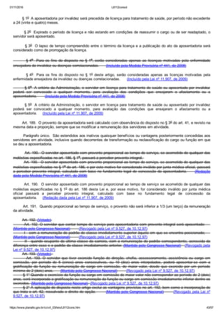 01/11/2016 L8112consol
https://www.planalto.gov.br/ccivil_03/leis/L8112cons.htm 43/57
        § 1o  A aposentadoria por invalidez será precedida de licença para tratamento de saúde, por período não excedente
a 24 (vinte e quatro) meses.
        § 2o  Expirado o período de licença e não estando em condições de reassumir o cargo ou de ser readaptado, o
servidor será aposentado.
        § 3o  O lapso de tempo compreendido entre o término da licença e a publicação do ato da aposentadoria será
considerado como de prorrogação da licença.
                § 4o    Para  os  fins  do  disposto  no  §  1o, serão  consideradas  apenas  as  licenças  motivadas  pela  enfermidade
ensejadora da invalidez ou doenças correlacionadas.      (Incluído pela Medida Provisória nº 441, de 2008)
                § 4o    Para  os  fins  do  disposto  no  §  1o  deste  artigo,  serão  consideradas  apenas  as  licenças  motivadas  pela
enfermidade ensejadora da invalidez ou doenças correlacionadas.      (Incluído pela Lei nº 11.907, de 2009)
        § 5o  A critério da Administração, o servidor em licença para tratamento de saúde ou aposentado por invalidez
poderá  ser  convocado  a  qualquer  momento,  para  avaliação  das  condições  que  ensejaram  o  afastamento  ou  a
aposentadoria.       (Incluído pela Medida Provisória nº 441, de 2008)
        § 5o  A critério da Administração, o servidor em licença para tratamento de saúde ou aposentado por invalidez
poderá  ser  convocado  a  qualquer  momento,  para  avaliação  das  condições  que  ensejaram  o  afastamento  ou  a
aposentadoria.     (Incluído pela Lei nº 11.907, de 2009)
        Art. 189.  O provento da aposentadoria será calculado com observância do disposto no § 3o do art. 41, e revisto na
mesma data e proporção, sempre que se modificar a remuneração dos servidores em atividade.
        Parágrafo único.  São estendidos aos inativos quaisquer benefícios ou vantagens posteriormente concedidas aos
servidores em atividade, inclusive quando decorrentes de transformação ou reclassificação do cargo ou função em que
se deu a aposentadoria.
         Art. 190.  O servidor aposentado com provento proporcional ao tempo de serviço, se acometido de qualquer das
moléstias especificadas no art. 186, § 1o, passará a perceber provento integral. 
        Art. 190.  O servidor aposentado com provento proporcional ao tempo de serviço, se acometido de qualquer das
moléstias especificadas no § 1o do art. 186, e por este motivo for considerado inválido por junta médica oficial, passará
a perceber provento integral, calculado com base no fundamento legal de concessão da aposentadoria.     (Redação
dada pela Medida Provisória nº 441, de 2008)
        Art. 190.  O servidor aposentado com provento proporcional ao tempo de serviço se acometido de qualquer das
moléstias especificadas  no  §  1o  do  art.  186  desta  Lei  e,  por  esse  motivo,  for  considerado  inválido  por  junta  médica
oficial  passará  a  perceber  provento  integral,  calculado  com  base  no  fundamento  legal  de  concessão  da
aposentadoria.     (Redação dada pela Lei nº 11.907, de 2009)
        Art. 191.  Quando proporcional ao tempo de serviço, o provento não será inferior a 1/3 (um terço) da remuneração
da atividade.
        Art. 192. (Vetado).
        Art. 192. O servidor que contar tempo de serviço para aposentadoria com provento integral será aposentado:    
(Mantido pelo Congresso Nacional)        (Revogado pela Lei nº 9.527, de 10.12.97)
        I ­ com a remuneração do padrão de classe imediatamente superior àquela em que se encontra posicionado;    
(Mantido pelo Congresso Nacional)        (Revogado pela Lei nº 9.527, de 10.12.97)
        II ­ quando ocupante da última classe da carreira, com a remuneração do padrão correspondente, acrescida da
diferença entre esse e o padrão da classe imediatamente anterior. (Mantido pelo Congresso Nacional)   (Revogado pela
Lei nº 9.527, de 10.12.97)
        Art. 193. (Vetado). 
                Art.  193.  O  servidor  que  tiver  exercido  função  de  direção,  chefia,  assessoramento,  assistência  ou  cargo  em
comissão,  por  período  de  5  (cinco)  anos  consecutivos,  ou  10  (dez)  anos  interpolados,  poderá  aposentar­se  com  a
gratificação  da  função  ou  remuneração  do  cargo  em  comissão,  de  maior  valor,  desde  que  exercido  por  um  período
mínimo de 2 (dois) anos.      (Mantido pelo Congresso Nacional)        (Revogado pela Lei nº 9.527, de 10.12.97)
        § 1° Quando o exercício da função ou cargo em comissão de maior valor não corresponder ao período de 2 (dois)
anos, será incorporada a gratificação ou remuneração da função ou cargo em comissão imediatamente inferior dentre os
exercidos. (Mantido pelo Congresso Nacional)  (Revogado pela Lei nº 9.527, de 10.12.97)
        § 2° A aplicação do disposto neste artigo exclui as vantagens previstas no art. 192, bem como a incorporação de
que trata o art. 62, ressalvado o direito de opção.       (Mantido pelo Congresso Nacional)       (Revogado pela Lei nº
9.527, de 10.12.97)
 