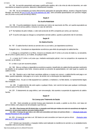 01/11/2016 L8112consol
https://www.planalto.gov.br/ccivil_03/leis/L8112cons.htm 44/57
        Art. 194.  Ao servidor aposentado será paga a gratificação natalina, até o dia vinte do mês de dezembro, em valor
equivalente ao respectivo provento, deduzido o adiantamento recebido.
        Art. 195.  Ao ex­combatente que tenha efetivamente participado de operações bélicas, durante a Segunda Guerra
Mundial, nos termos da Lei nº 5.315, de 12 de setembro de 1967, será concedida aposentadoria com provento integral,
aos 25 (vinte e cinco) anos de serviço efetivo.
Seção II
Do Auxílio­Natalidade
        Art. 196.  O auxílio­natalidade é devido à servidora por motivo de nascimento de filho, em quantia equivalente ao
menor vencimento do serviço público, inclusive no caso de natimorto.
        § 1o  Na hipótese de parto múltiplo, o valor será acrescido de 50% (cinqüenta por cento), por nascituro.
        § 2o  O auxílio será pago ao cônjuge ou companheiro servidor público, quando a parturiente não for servidora.
Seção III
Do Salário­Família
        Art. 197.  O salário­família é devido ao servidor ativo ou ao inativo, por dependente econômico.
        Parágrafo único.  Consideram­se dependentes econômicos para efeito de percepção do salário­família:
        I ­ o cônjuge ou companheiro e os filhos, inclusive os enteados até 21 (vinte e um) anos de idade ou, se estudante,
até 24 (vinte e quatro) anos ou, se inválido, de qualquer idade;
        II ­ o menor de 21 (vinte e um) anos que, mediante autorização judicial, viver na companhia e às expensas do
servidor, ou do inativo;
        III ­ a mãe e o pai sem economia própria.
        Art. 198.  Não se configura a dependência econômica quando o beneficiário do salário­família perceber rendimento
do trabalho ou de qualquer outra fonte, inclusive pensão ou provento da aposentadoria, em valor igual ou superior ao
salário­mínimo.
        Art. 199.  Quando o pai e mãe forem servidores públicos e viverem em comum, o salário­família será pago a um
deles; quando separados, será pago a um e outro, de acordo com a distribuição dos dependentes.
        Parágrafo único.  Ao pai e à mãe equiparam­se o padrasto, a madrasta e, na falta destes, os representantes legais
dos incapazes.
        Art. 200.  O salário­família não está sujeito a qualquer tributo, nem servirá de base para qualquer contribuição,
inclusive para a Previdência Social.
        Art. 201.  O afastamento do cargo efetivo, sem remuneração, não acarreta a suspensão do pagamento do salário­
família.
Seção IV
Da Licença para Tratamento de Saúde
        Art. 202.  Será concedida ao servidor licença para tratamento de saúde, a pedido ou de ofício, com base em
perícia médica, sem prejuízo da remuneração a que fizer jus.
        Art. 203.  Para licença até 30 (trinta) dias, a inspeção será feita por médico do setor de assistência do órgão de
pessoal e, se por prazo superior, por junta médica oficial. 
        Art. 203.  A licença de que trata o art. 202 será concedida com base em perícia oficial.      (Redação dada pela
Medida Provisória nº 441, de 2008)
        Art. 203.  A licença de que trata o art. 202 desta Lei será concedida com base em perícia oficial.     (Redação dada
pela Lei nº 11.907, de 2009)
        § 1o  Sempre que necessário, a inspeção médica será realizada na residência do servidor ou no estabelecimento
hospitalar onde se encontrar internado.
 