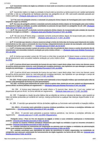 01/11/2016 L8112consol
https://www.planalto.gov.br/ccivil_03/leis/L8112cons.htm 45/57
        § 2° Inexistindo médico do órgão ou entidade no local onde se encontra o servidor, será aceito atestado passado
por médico particular.
        § 2o  Inexistindo médico no órgão ou entidade no local onde se encontra ou tenha exercício em caráter permanente
o servidor, e não se configurando as hipóteses previstas nos parágrafos do art. 230, será aceito atestado passado por
médico particular. (Redação dada pela Lei nº 9.527, de 10.12.97)
        § 3° No caso do parágrafo anterior, o atestado só produzirá efeitos depois de homologado pelo setor médico do
respectivo órgão ou entidade.
        § 3o  No caso do parágrafo anterior, o atestado somente produzirá efeitos depois de homologado pelo setor médico
do respectivo órgão ou entidade, ou pelas autoridades ou pessoas de que tratam os parágrafos do art. 230.  (Redação
dada pela Lei nº 9.527, de 10.12.97)
        § 3o  No caso do § 2o, o atestado somente produzirá efeitos depois de recepcionado pela unidade de recursos
humanos do órgão ou entidade.     (Redação dada pela Medida Provisória nº 441, de 2008)
        § 3o  No caso do § 2o deste artigo, o atestado somente produzirá efeitos depois de recepcionado pela unidade de
recursos humanos do órgão ou entidade.     (Redação dada pela Lei nº 11.907, de 2009)
        § 4o  O servidor que durante o mesmo exercício atingir o limite de trinta dias de licença para tratamento de saúde,
consecutivos ou não, para a concessão de nova licença, independentemente do prazo de sua duração, será submetido
a inspeção por junta médica oficial.        (Incluído pela Lei nº 9.527, de 10.12.97)
        § 4o  A licença que exceder o prazo de cento e vinte dias no período de doze meses a contar do primeiro dia de
afastamento será concedida mediante avaliação por junta médica oficial.      (Redação dada pela Medida Provisória nº
441, de 2008)
        § 4o  A licença que exceder o prazo de 120 (cento e vinte) dias no período de 12 (doze) meses a contar do primeiro
dia de afastamento será concedida mediante avaliação por junta médica oficial.      (Redação dada pela Lei nº 11.907,
de 2009)
        § 5o  A perícia oficial para concessão da licença de que trata o caput deste artigo, bem como nos demais casos
de perícia oficial previstos nesta lei, será efetuada por cirurgiões­dentistas, nas hipóteses em que abranger o campo de
atuação da odontologia.      (Incluído pela Medida Provisória nº 441, de 2008)
        § 5o  A perícia oficial para concessão da licença de que trata o caput deste artigo, bem como nos demais casos
de perícia oficial previstos nesta Lei, será efetuada por cirurgiões­dentistas, nas hipóteses em que abranger o campo de
atuação da odontologia.      (Incluído pela Lei nº 11.907, de 2009)
        Art. 204.  Findo o prazo da licença, o servidor será submetido a nova inspeção médica, que concluirá pela volta ao
serviço, pela prorrogação da licença ou pela aposentadoria.
        Art. 204.  A licença para tratamento de saúde inferior a quinze dias, dentro de um ano, poderá ser dispensada de
perícia oficial, na forma definida em regulamento.      (Redação dada pela Medida Provisória nº 441, de 2008)
                Art.  204.    A  licença  para  tratamento  de  saúde  inferior  a  15  (quinze)  dias,  dentro  de  1  (um)  ano,  poderá  ser
dispensada de perícia oficial, na forma definida em regulamento.     (Redação dada pela Lei nº 11.907, de 2009)
        Art. 205.  O atestado e o laudo da junta médica não se referirão ao nome ou natureza da doença, salvo quando se
tratar de lesões produzidas por acidente em serviço, doença profissional ou qualquer das doenças especificadas no art.
186, § 1o.
        Art. 206.  O servidor que apresentar indícios de lesões orgânicas ou funcionais será submetido a inspeção médica.
                Art.  206­A.    O servidor  será  submetido  a  exames  médicos  periódicos,  nos  termos  e  condições  definidos  em
regulamento.     (Incluído pela Medida Provisória nº 441, de 2008)
                Art.  206­A.    O  servidor  será  submetido  a  exames  médicos  periódicos,  nos  termos  e  condições  definidos  em
regulamento.      (Incluído pela Lei nº 11.907, de 2009) (Regulamento).
Parágrafo  único.    Para  os  fins  do  disposto  no  caput,  a  União  e  suas  entidades  autárquicas  e  fundacionais
poderão:  (Incluído pela Medida provisória nº 632, de 2013)
I  ­  prestar  os  exames  médicos  periódicos  diretamente  pelo  órgão  ou  entidade  a  qual  se  encontra  vinculado  o
servidor;  (Incluído pela Medida provisória nº 632, de 2013)
II  ­  celebrar  convênio  ou  instrumento  de  cooperação  ou  parceria  com  os  órgãos  e  entidades  da  administração
direta, suas autarquias e fundações;   (Incluído pela Medida provisória nº 632, de 2013)
III  ­  celebrar  convênios  com  operadoras  de  plano  de  assistência  à  saúde,  organizadas  na  modalidade  de
autogestão, que  possuam  autorização  de  funcionamento  do  órgão  regulador,  na  forma  do  art.  230;  ou    (Incluído  pela
Medida provisória nº 632, de 2013)
 