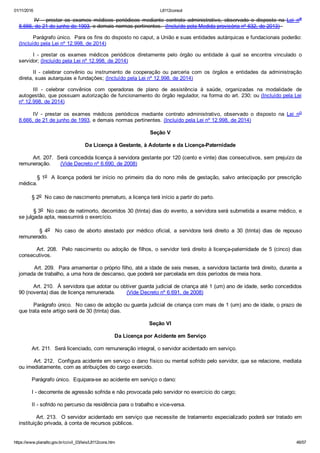 01/11/2016 L8112consol
https://www.planalto.gov.br/ccivil_03/leis/L8112cons.htm 46/57
IV  ­  prestar  os  exames  médicos  periódicos  mediante  contrato  administrativo,  observado  o  disposto  na  Lei  no
8.666, de 21 de junho de 1993, e demais normas pertinentes.  (Incluído pela Medida provisória nº 632, de 2013)  
Parágrafo único.  Para os fins do disposto no caput, a União e suas entidades autárquicas e fundacionais poderão:
(Incluído pela Lei nº 12.998, de 2014)
I  ­  prestar  os  exames  médicos  periódicos  diretamente  pelo  órgão  ou  entidade  à  qual  se  encontra  vinculado  o
servidor; (Incluído pela Lei nº 12.998, de 2014)
II  ­  celebrar  convênio  ou  instrumento  de  cooperação  ou  parceria  com  os  órgãos  e  entidades  da  administração
direta, suas autarquias e fundações; (Incluído pela Lei nº 12.998, de 2014)
III  ­  celebrar  convênios  com  operadoras  de  plano  de  assistência  à  saúde,  organizadas  na  modalidade  de
autogestão, que possuam autorização de funcionamento do órgão regulador, na forma do art. 230; ou (Incluído pela Lei
nº 12.998, de 2014)
IV  ­  prestar  os  exames  médicos  periódicos  mediante  contrato  administrativo,  observado  o  disposto  na  Lei  no
8.666, de 21 de junho de 1993, e demais normas pertinentes. (Incluído pela Lei nº 12.998, de 2014)
Seção V
Da Licença à Gestante, à Adotante e da Licença­Paternidade
        Art. 207.  Será concedida licença à servidora gestante por 120 (cento e vinte) dias consecutivos, sem prejuízo da
remuneração.      (Vide Decreto nº 6.690, de 2008)
        § 1o  A licença poderá ter início no primeiro dia do nono mês de gestação, salvo antecipação por prescrição
médica.
        § 2o  No caso de nascimento prematuro, a licença terá início a partir do parto.
        § 3o  No caso de natimorto, decorridos 30 (trinta) dias do evento, a servidora será submetida a exame médico, e
se julgada apta, reassumirá o exercício.
                §  4o    No  caso  de  aborto  atestado  por  médico  oficial,  a  servidora  terá  direito  a  30  (trinta)  dias  de  repouso
remunerado.
        Art. 208.  Pelo nascimento ou adoção de filhos, o servidor terá direito à licença­paternidade de 5 (cinco) dias
consecutivos.
        Art. 209.  Para amamentar o próprio filho, até a idade de seis meses, a servidora lactante terá direito, durante a
jornada de trabalho, a uma hora de descanso, que poderá ser parcelada em dois períodos de meia hora.
        Art. 210.  À servidora que adotar ou obtiver guarda judicial de criança até 1 (um) ano de idade, serão concedidos
90 (noventa) dias de licença remunerada.       (Vide Decreto nº 6.691, de 2008)
        Parágrafo único.  No caso de adoção ou guarda judicial de criança com mais de 1 (um) ano de idade, o prazo de
que trata este artigo será de 30 (trinta) dias.
Seção VI
Da Licença por Acidente em Serviço
        Art. 211.  Será licenciado, com remuneração integral, o servidor acidentado em serviço.
        Art. 212.  Configura acidente em serviço o dano físico ou mental sofrido pelo servidor, que se relacione, mediata
ou imediatamente, com as atribuições do cargo exercido.
        Parágrafo único.  Equipara­se ao acidente em serviço o dano:
        I ­ decorrente de agressão sofrida e não provocada pelo servidor no exercício do cargo;
        II ­ sofrido no percurso da residência para o trabalho e vice­versa.
        Art. 213.  O servidor acidentado em serviço que necessite de tratamento especializado poderá ser tratado em
instituição privada, à conta de recursos públicos.
 