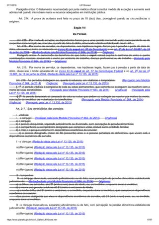 01/11/2016 L8112consol
https://www.planalto.gov.br/ccivil_03/leis/L8112cons.htm 47/57
        Parágrafo único. O tratamento recomendado por junta médica oficial constitui medida de exceção e somente será
admissível quando inexistirem meios e recursos adequados em instituição pública.
                Art.  214.   A  prova  do  acidente  será  feita  no  prazo  de  10  (dez)  dias,  prorrogável  quando  as  circunstâncias  o
exigirem.
Seção VII
Da Pensão
         Art. 215.  Por morte do servidor, os dependentes fazem jus a uma pensão mensal de valor correspondente ao da
respectiva remuneração ou provento, a partir da data do óbito, observado o limite estabelecido no art. 42.   
Art. 215.  Por morte do servidor, os dependentes, nas hipóteses legais, fazem jus à pensão a partir da data do
óbito, observado o limite estabelecido no inciso XI do caput art. 37 da Constituição e no art. 2º da Lei nº 10.887, de 18
de junho de 2004.   (Redação dada pela Medida Provisória nº 664, de 2014)       (Vigência)
Parágrafo  único.  A  concessão  do  benefício  de  que  trata  o  caput  estará  sujeita  à  carência  de  vinte  e  quatro
contribuições mensais, ressalvada a morte por acidente do trabalho, doença profissional ou do trabalho   (Incluído pela
Medida Provisória nº 664, de 2014))     (Vigência)
Art. 215.  Por morte do servidor, os dependentes, nas hipóteses legais, fazem jus à pensão a partir da data de
óbito, observado o limite estabelecido no inciso XI do caput do art. 37 da Constituição Federal e no art. 2o  da  Lei  no
10.887, de 18 de junho de 2004. (Redação dada pela Lei nº 13.135, de 2015)
        Art. 216.  As pensões distinguem­se, quanto à natureza, em vitalícias e temporárias.        (Revogado pela Medida
Provisória nº 664, de 2014)       (Vigência)      (Revogado pela Lei nº 13.135, de 2015)
        § 1o  A pensão vitalícia é composta de cota ou cotas permanentes, que somente se extinguem ou revertem com a
morte de seus beneficiários.         (Revogado pela Medida Provisória nº 664, de 2014)       (Vigência)      (Revogado pela
Lei nº 13.135, de 2015)
        § 2o  A pensão temporária é composta de cota ou cotas que podem se extinguir ou reverter por motivo de morte,
cessação de invalidez ou maioridade do beneficiário.                (Revogado  pela  Medida  Provisória  nº  664, de 2014)           
(Vigência)      (Revogado pela Lei nº 13.135, de 2015)
        Art. 217.  São beneficiários das pensões:
        I ­ vitalícia:
        I ­  o cônjuge;    (Redação dada pela Medida Provisória nº 664, de 2014)       (Vigência)
        a) o cônjuge;
        b) a pessoa desquitada, separada judicialmente ou divorciada, com percepção de pensão alimentícia;
        c) o companheiro ou companheira designado que comprove união estável como entidade familiar;
        d) a mãe e o pai que comprovem dependência econômica do servidor;
                e)  a  pessoa  designada,  maior  de  60  (sessenta)  anos  e  a  pessoa  portadora  de  deficiência,  que  vivam  sob  a
dependência econômica do servidor.       
I ­ o cônjuge; (Redação dada pela Lei nº 13.135, de 2015)
a) (Revogada); (Redação dada pela Lei nº 13.135, de 2015)
b) (Revogada); (Redação dada pela Lei nº 13.135, de 2015)
c) (Revogada); (Redação dada pela Lei nº 13.135, de 2015)
d) (Revogada); (Redação dada pela Lei nº 13.135, de 2015)
e) (Revogada); (Redação dada pela Lei nº 13.135, de 2015)
         II ­ temporária:
        II ­ o cônjuge divorciado, separado judicialmente ou de fato, com percepção de pensão alimentícia estabelecida
judicialmente;    (Redação dada pela Medida Provisória nº 664, de 2014)       (Vigência)
        a) os filhos, ou enteados, até 21 (vinte e um) anos de idade, ou, se inválidos, enquanto durar a invalidez;
        b) o menor sob guarda ou tutela até 21 (vinte e um) anos de idade;
        c) o irmão órfão, até 21 (vinte e um) anos, e o inválido, enquanto durar a invalidez, que comprovem dependência
econômica do servidor;
        d) a pessoa designada que viva na dependência econômica do servidor, até 21 (vinte e um) anos, ou, se inválida,
enquanto durar a invalidez.
II ­ o cônjuge divorciado ou separado judicialmente ou de fato, com percepção de pensão alimentícia estabelecida
judicialmente; (Redação dada pela Lei nº 13.135, de 2015)
a) (Revogada); (Redação dada pela Lei nº 13.135, de 2015)
 