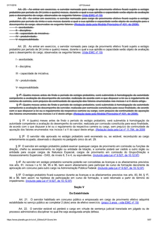 01/11/2016 L8112consol
https://www.planalto.gov.br/ccivil_03/leis/L8112cons.htm 5/57
        Art. 20.  Ao entrar em exercício, o servidor nomeado para cargo de provimento efetivo ficará sujeito a estágio
probatório por período de 24 (vinte e quatro) meses, durante o qual a sua aptidão e capacidade serão objeto de avaliação
para o desempenho do cargo, observados os seguinte fatores: (Vide EMC nº 19)
        Art. 20.  Ao entrar em exercício, o servidor nomeado para cargo de provimento efetivo ficará sujeito a estágio
probatório por período de trinta e seis meses durante o qual a sua aptidão e capacidade serão objeto de avaliação para o
desempenho do cargo, observados os seguinte fatores: (Redação dada pela Medida Provisória nº 431, de 2008).
        I ­ assiduidade; 
        II ­ disciplina; 
        III ­ capacidade de iniciativa; 
        IV ­ produtividade; 
        V­ responsabilidade.
        Art. 20.  Ao entrar em exercício, o servidor nomeado para cargo de provimento efetivo ficará sujeito a estágio
probatório por período de 24 (vinte e quatro) meses, durante o qual a sua aptidão e capacidade serão objeto de avaliação
para o desempenho do cargo, observados os seguinte fatores: (Vide EMC nº 19)
        I ­ assiduidade;
        II ­ disciplina;
        III ­ capacidade de iniciativa;
        IV ­ produtividade;
        V­ responsabilidade.
        § 1o  Quatro meses antes de findo o período do estágio probatório, será submetida à homologação da autoridade
competente a avaliação do desempenho do servidor, realizada de acordo com o que dispuser a lei ou o regulamento do
sistema de carreira, sem prejuízo da continuidade de apuração dos fatores enumerados nos incisos I a V deste artigo. 
        § 1o  Quatro meses antes de findo o período do estágio probatório, será submetida à homologação da autoridade
competente a avaliação do desempenho do servidor, realizada por comissão constituída para essa finalidade, de acordo
com o que dispuser a lei ou o regulamento da respectiva carreira ou cargo, sem prejuízo da continuidade de apuração
dos fatores enumerados nos incisos I a V deste artigo. (Redação dada pela Medida Provisória nº 431, de 2008).
                §  1o    4  (quatro)  meses  antes  de  findo  o  período  do  estágio  probatório,  será  submetida  à  homologação  da
autoridade competente a avaliação do desempenho do servidor, realizada por comissão constituída para essa finalidade,
de acordo com o que dispuser a lei ou o regulamento da respectiva carreira ou cargo, sem prejuízo da continuidade de
apuração dos fatores enumerados nos incisos I a V do caput deste artigo. (Redação dada pela Lei nº 11.784, de 2008
                §  2o    O  servidor  não  aprovado  no  estágio  probatório  será  exonerado  ou,  se  estável,  reconduzido  ao  cargo
anteriormente ocupado, observado o disposto no parágrafo único do art. 29.
        § 3o  O servidor em estágio probatório poderá exercer quaisquer cargos de provimento em comissão ou funções de
direção,  chefia  ou  assessoramento  no  órgão  ou  entidade  de  lotação,  e  somente  poderá  ser  cedido  a  outro  órgão  ou
entidade  para  ocupar  cargos  de  Natureza  Especial,  cargos  de  provimento  em  comissão  do  Grupo­Direção  e
Assessoramento Superiores ­ DAS, de níveis 6, 5 e 4, ou equivalentes. (Incluído pela Lei nº 9.527, de 10.12.97)
        § 4o  Ao servidor em estágio probatório somente poderão ser concedidas as licenças e os afastamentos previstos
nos arts. 81, incisos I a IV, 94, 95 e 96, bem assim afastamento para participar de curso de formação decorrente de
aprovação em concurso para outro cargo na Administração Pública Federal. (Incluído pela Lei nº 9.527, de 10.12.97)
        § 5o  O estágio probatório ficará suspenso durante as licenças e os afastamentos previstos nos arts. 83, 84, § 1o,
86  e  96,  bem  assim  na  hipótese  de  participação  em  curso  de  formação,  e  será  retomado  a  partir  do  término  do
impedimento. (Incluído pela Lei nº 9.527, de 10.12.97)
Seção V
Da Estabilidade
                Art.  21.    O  servidor  habilitado  em  concurso  público  e  empossado  em  cargo  de  provimento  efetivo  adquirirá
estabilidade no serviço público ao completar 2 (dois) anos de efetivo exercício. (prazo 3 anos ­ vide EMC nº 19)
                Art.  22.    O  servidor  estável  só  perderá  o  cargo  em  virtude  de  sentença  judicial  transitada  em  julgado  ou  de
processo administrativo disciplinar no qual lhe seja assegurada ampla defesa.
 