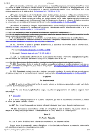 01/11/2016 L8112consol
https://www.planalto.gov.br/ccivil_03/leis/L8112cons.htm 51/57
§ 2o  Serão aplicados, conforme o caso, a regra contida no inciso III ou os prazos previstos na alínea “b” do inciso
VII, ambos do caput, se o óbito do servidor decorrer de acidente de qualquer natureza ou de doença profissional ou do
trabalho,  independentemente  do  recolhimento  de  18  (dezoito)  contribuições  mensais  ou  da  comprovação  de  2  (dois)
anos de casamento ou de união estável. (Incluído pela Lei nº 13.135, de 2015)
§ 3o  Após o transcurso de pelo menos 3 (três) anos e desde que nesse período se verifique o incremento mínimo
de  um  ano  inteiro  na  média  nacional  única,  para  ambos  os  sexos,  correspondente  à  expectativa  de  sobrevida  da
população brasileira ao nascer, poderão ser fixadas, em números inteiros, novas idades para os fins previstos na alínea
“b” do inciso VII do caput, em ato do Ministro de Estado do Planejamento, Orçamento e Gestão, limitado o acréscimo
na comparação com as idades anteriores ao referido incremento. (Incluído pela Lei nº 13.135, de 2015)
§ 4o  O tempo de contribuição a Regime Próprio de Previdência Social (RPPS) ou ao Regime Geral de Previdência
Social (RGPS) será considerado na contagem das 18 (dezoito) contribuições mensais referidas nas alíneas “a” e “b” do
inciso VII do caput. (Incluído pela Lei nº 13.135, de 2015)
        Art. 223.  Por morte ou perda da qualidade de beneficiário, a respectiva cota reverterá:      
        I ­ da pensão vitalícia para os remanescentes desta pensão ou para os titulares da pensão temporária, se não
houver pensionista remanescente da pensão vitalícia;
        II ­ da pensão temporária para os co­beneficiários ou, na falta destes, para o beneficiário da pensão vitalícia.
        Art. 223.  Por morte ou perda da qualidade de beneficiário, a respectiva cota reverterá para os cobeneficiários.  
 (Redação dada pela Medida Provisória nº 664, de 2014)       (Vigência)
Art. 223.  Por morte ou perda da qualidade de  beneficiário,  a  respectiva  cota  reverterá  para  os  cobeneficiários.
(Redação dada pela Lei nº 13.135, de 2015)
I ­ (Revogado); (Redação dada pela Lei nº 13.135, de 2015)
II ­ (Revogado). (Redação dada pela Lei nº 13.135, de 2015)
         Art. 224.  As pensões serão automaticamente atualizadas na mesma data e na mesma proporção dos reajustes
dos vencimentos dos servidores, aplicando­se o disposto no parágrafo único do art. 189.
         Art. 225.  Ressalvado o direito de opção, é vedada a percepção cumulativa de mais de duas pensões.     
Art. 225. Ressalvado o direito de opção, é vedada a percepção cumulativa de pensão deixada por mais de um
cônjuge, companheiro ou companheira, e de mais de duas pensões.   (Redação dada pela Medida Provisória nº 664, de
2014)       (Vigência)
Art. 225.  Ressalvado o direito de opção, é vedada a percepção cumulativa de pensão deixada por mais de um
cônjuge ou companheiro ou companheira e de mais de 2 (duas) pensões. (Redação dada pela Lei nº 13.135, de 2015)
Seção VIII
Do Auxílio­Funeral
        Art. 226.  O auxílio­funeral é devido à família do servidor falecido na atividade ou aposentado, em valor equivalente
a um mês da remuneração ou provento.
                §  1o    No  caso  de  acumulação  legal  de  cargos,  o  auxílio  será  pago  somente  em  razão  do  cargo  de  maior
remuneração.
        § 2o  (VETADO).
        § 3o  O auxílio será pago no prazo de 48 (quarenta e oito) horas, por meio de procedimento sumaríssimo, à pessoa
da família que houver custeado o funeral.
        Art. 227.  Se o funeral for custeado por terceiro, este será indenizado, observado o disposto no artigo anterior.
        Art. 228.  Em caso de falecimento de servidor em serviço fora do local de trabalho, inclusive no exterior, as
despesas de transporte do corpo correrão à conta de recursos da União, autarquia ou fundação pública.
Seção IX
Do Auxílio­Reclusão
        Art. 229.  À família do servidor ativo é devido o auxílio­reclusão, nos seguintes valores:
        I ­ dois terços da remuneração, quando afastado por motivo de prisão, em flagrante ou preventiva, determinada
pela autoridade competente, enquanto perdurar a prisão;
 