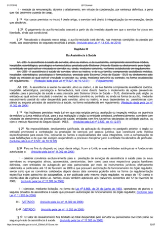 01/11/2016 L8112consol
https://www.planalto.gov.br/ccivil_03/leis/L8112cons.htm 52/57
        II ­ metade da remuneração, durante o afastamento, em virtude de condenação, por sentença definitiva, a pena
que não determine a perda de cargo.
        § 1o  Nos casos previstos no inciso I deste artigo, o servidor terá direito à integralização da remuneração, desde
que absolvido.
        § 2o  O pagamento do auxílio­reclusão cessará a partir do dia imediato àquele em que o servidor for posto em
liberdade, ainda que condicional.
§ 3o  Ressalvado o disposto neste artigo, o auxílio­reclusão será devido, nas mesmas condições da pensão por
morte, aos dependentes do segurado recolhido à prisão. (Incluído pela Lei nº 13.135, de 2015)
Capítulo III
Da Assistência à Saúde
         Art. 230. A assistência à saúde do servidor, ativo ou inativo, e de sua família, compreende assistência médica,
hospitalar, odontológica, psicológica e farmacêutica, prestada pelo Sistema Único de Saúde ou diretamente pelo órgão
ou entidade ao qual estiver vinculado o servidor, ou, ainda, mediante convênio, na forma estabelecida em regulamento.
        Art. 230.  A assistência à saúde do servidor, ativo ou inativo, e de sua família, compreende assistência médica,
hospitalar, odontológica, psicológica e farmacêutica, prestada pelo Sistema Único de Saúde ­ SUS ou diretamente pelo
órgão ou entidade ao qual estiver vinculado o servidor, ou, ainda, mediante convênio ou contrato, na forma estabelecida
em regulamento.      (Redação dada pela Lei nº 9.527, de 10.12.97)        (Regulamento)
        Art. 230.  A assistência à saúde do servidor, ativo ou inativo, e de sua família compreende assistência médica,
hospitalar,  odontológica,  psicológica  e  farmacêutica,  terá  como  diretriz  básica  o  implemento  de  ações  preventivas
voltadas para a promoção da saúde e será prestada pelo Sistema Único de Saúde – SUS, diretamente pelo órgão ou
entidade ao qual estiver vinculado o servidor, ou mediante convênio ou contrato, ou ainda na forma de auxílio, mediante
ressarcimento  parcial  do  valor  despendido  pelo  servidor,  ativo  ou  inativo,  e  seus  dependentes  ou    pensionistas  com
planos ou seguros privados de assistência à saúde, na forma estabelecida em regulamento. (Redação dada pela Lei nº
11.302 de 2006)
        § 1o  Nas hipóteses previstas nesta Lei em que seja exigida perícia, avaliação ou inspeção médica, na ausência
de médico ou junta médica oficial, para a sua realização o órgão ou entidade celebrará, preferencialmente, convênio com
unidades de atendimento do sistema público de saúde, entidades sem fins lucrativos declaradas de utilidade pública, ou
com o Instituto Nacional do Seguro Social ­ INSS.     (Incluído pela Lei nº 9.527, de 10.12.97)
        § 2o  Na impossibilidade, devidamente justificada, da aplicação do disposto no parágrafo anterior, o órgão ou
entidade  promoverá  a  contratação  da  prestação  de  serviços  por  pessoa  jurídica,  que  constituirá  junta  médica
especificamente para esses fins, indicando os nomes e especialidades dos seus integrantes, com a comprovação de
suas habilitações e de que não estejam respondendo a processo disciplinar junto à entidade fiscalizadora da profissão.
(Incluído pela Lei nº 9.527, de 10.12.97)
        § 3o  Para os fins do disposto no caput deste artigo, ficam a União e suas entidades autárquicas e fundacionais
autorizadas a:      (Incluído pela Lei nº 11.302 de 2006)
                I  ­  celebrar  convênios  exclusivamente  para  a    prestação  de  serviços  de  assistência  à  saúde  para  os  seus
servidores  ou  empregados  ativos,  aposentados,  pensionistas,  bem  como  para  seus  respectivos  grupos  familiares
definidos,  com  entidades  de  autogestão  por  elas  patrocinadas  por  meio  de  instrumentos  jurídicos  efetivamente
celebrados e publicados até 12 de fevereiro de 2006 e que possuam autorização de funcionamento do órgão regulador,
sendo  certo  que  os  convênios  celebrados  depois  dessa  data  somente  poderão  sê­lo  na  forma  da  regulamentação
específica  sobre  patrocínio  de  autogestões,  a  ser  publicada  pelo  mesmo  órgão  regulador,  no  prazo  de  180  (cento  e
oitenta) dias da vigência desta Lei, normas essas também aplicáveis aos convênios existentes até 12 de fevereiro de
2006;      (Incluído pela Lei nº 11.302 de 2006)
        II  ­  contratar,  mediante  licitação,  na  forma  da  Lei no 8.666,  de  21  de  junho  de  1993,  operadoras  de  planos  e
seguros privados de assistência à saúde que possuam autorização de funcionamento do órgão regulador; (Incluído pela
Lei nº 11.302 de 2006)
        III ­  (VETADO)       (Incluído pela Lei nº 11.302 de 2006)
        § 4o  (VETADO)       (Incluído pela Lei nº 11.302 de 2006)
        § 5o  O valor do ressarcimento fica limitado ao total despendido pelo servidor ou pensionista civil com plano ou
seguro privado de assistência à saúde.     (Incluído pela Lei nº 11.302 de 2006)
 