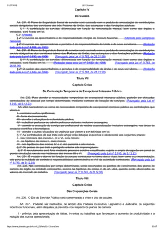 01/11/2016 L8112consol
https://www.planalto.gov.br/ccivil_03/leis/L8112cons.htm 53/57
Capítulo IV
Do Custeio
        Art. 231. O Plano de Seguridade Social do servidor será custeado com o produto da arrecadação de contribuições
sociais obrigatórias dos servidores dos três Poderes da União, das autarquias e das fundações públicas.
                §  1°  A  contribuição  do  servidor,  diferenciada  em  função  da  remuneração  mensal,  bem  como  dos  órgãos  e
entidades, será fixada em lei.
        § 2° (Vetado).
        § 2º O custeio da aposentadoria é de responsabilidade integral do Tesouro Nacional.       (Mantido pelo Congresso
Nacional)
        § 2º O custeio das aposentadorias e pensões é de responsabilidade da União e de seus servidores.       (Redação
dada pela Lei nº 8.688, de 1993)
        Art. 231. O Plano de Seguridade Social do servidor será custeado com o produto da arrecadação de contribuições
sociais obrigatórias dos servidores ativos dos Poderes da União, das autarquias e das fundações públicas. (Redação
dada pela Lei nº 9.630, de 1998)        (Revogado pela Lei nº 9.783, de 28.01.99)
                §  1º  A  contribuição  do  servidor,  diferenciada  em  função  da  remuneração  mensal,  bem  como  dos  órgãos  e
entidades, será fixada em lei.       (Redação dada pela Lei nº 9.630, de 1998)        (Revogado pela Lei nº 9.783, de
28.01.99)
        § 2º O custeio das aposentadorias e pensões é de responsabilidade da União e de seus servidores.      (Redação
dada pela Lei nº 9.630, de 1998)        (Revogado pela Lei nº 9.783, de 28.01.99)
 Título VII
Capítulo Único
Da Contratação Temporária de Excepcional Interesse Público
                 Art.  232.  Para  atender  a  necessidades  temporárias  de  excepcional  interesse  público,  poderão  ser  efetuadas
contratações  de  pessoal  por  tempo  determinado,  mediante  contrato  de  locação  de  serviços.  (Revogado  pela  Lei  nº
8.745, de 9.12.93)
         Art. 233. Consideram­se como de necessidade temporária de excepcional interesse público as contratações que
visem a:
         I ­ combater surtos epidêmicos;
         II ­ fazer recenseamento;
         III ­ atender a situações de calamidade pública;
         IV ­ substituir professor ou admitir professor visitante, inclusive estrangeiro;
         V ­ permitir a execução de serviço por profissional de notória especialização, inclusive estrangeiro, nas áreas de
pesquisa científica e tecnológica;
         VI ­ atender a outras situações de urgência que vierem a ser definidas em lei.
         § 1° As contratações de que trata este artigo terão dotação específica e obedecerão aos seguintes prazos:
         I ­ nas hipóteses dos incisos I, III e VI, seis meses;
         II ­ na hipótese do inciso II, doze meses;
         III ­ nas hipóteses dos incisos IV e V, até quarenta e oito meses.
         § 2° Os prazos de que trata o parágrafo anterior são improrrogáveis.
         § 3° O recrutamento será feito mediante processo seletivo simplificado, sujeito a ampla divulgação em jornal de
grande circulação, exceto nas hipóteses dos incisos III e VI.      (Revogado pela Lei nº 8.745, de 9.12.93)
        Art. 234. É vedado o desvio de função de pessoa contratada na forma deste título, bem como sua recontratação,
sob pena de nulidade do contrato e responsabilidade administrativa e civil da autoridade contratante. (Revogado pela Lei
nº 8.745, de 9.12.93)
        Art. 235. Nas contratações por tempo determinado, serão observados os padrões de vencimentos dos planos de
carreira  do  órgão  ou  entidade  contratante,  exceto  na  hipótese  do  inciso  V  do  art.  233,  quando  serão  observados  os
valores do mercado de trabalho.       (Revogado pela Lei nº 8.745, de 9.12.93)
Título VIII
Capítulo Único
Das Disposições Gerais
        Art. 236.  O Dia do Servidor Público será comemorado a vinte e oito de outubro.
                Art.  237.    Poderão  ser  instituídos,  no  âmbito  dos  Poderes  Executivo,  Legislativo  e  Judiciário,  os  seguintes
incentivos funcionais, além daqueles já previstos nos respectivos planos de carreira:
        I ­ prêmios pela apresentação de idéias, inventos ou trabalhos que favoreçam o aumento de produtividade e a
redução dos custos operacionais;
 