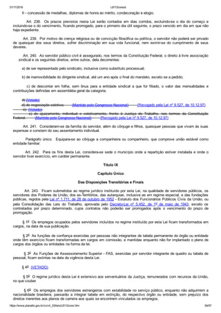 01/11/2016 L8112consol
https://www.planalto.gov.br/ccivil_03/leis/L8112cons.htm 54/57
        II ­ concessão de medalhas, diplomas de honra ao mérito, condecoração e elogio.
                Art.  238.    Os  prazos  previstos  nesta  Lei  serão  contados  em  dias  corridos,  excluindo­se  o  dia  do  começo  e
incluindo­se o do vencimento, ficando prorrogado, para o primeiro dia útil seguinte, o prazo vencido em dia em que não
haja expediente.
        Art. 239.  Por motivo de crença religiosa ou de convicção filosófica ou política, o servidor não poderá ser privado
de  quaisquer  dos  seus  direitos,  sofrer  discriminação  em  sua  vida  funcional,  nem  eximir­se  do  cumprimento  de  seus
deveres.
        Art. 240.  Ao servidor público civil é assegurado, nos termos da Constituição Federal, o direito à livre associação
     sindical e os seguintes direitos, entre outros, dela decorrentes:
        a) de ser representado pelo sindicato, inclusive como substituto processual;
        b) de inamovibilidade do dirigente sindical, até um ano após o final do mandato, exceto se a pedido;
        c)  de  descontar  em  folha,  sem  ônus  para  a  entidade  sindical  a  que  for  filiado,  o  valor  das  mensalidades  e
contribuições definidas em assembléia geral da categoria.
        d) (Vetado)
        d) de negociação coletiva;       (Mantido pelo Congresso Nacional)        (Revogado pela Lei nº 9.527, de 10.12.97)
         e)  (Vetado).
                e)  de  ajuizamento,  individual  e  coletivamente,  frente  à  Justiça  do  Trabalho,  nos  termos  da  Constituição
Federal.        (Mantido pelo Congresso Nacional)        (Revogado pela Lei nº 9.527, de 10.12.97)
        Art. 241.  Consideram­se da família do servidor, além do cônjuge e filhos, quaisquer pessoas que vivam às suas
expensas e constem do seu assentamento individual.
        Parágrafo  único.    Equipara­se  ao  cônjuge  a  companheira  ou  companheiro,  que  comprove  união  estável  como
entidade familiar.
        Art. 242.  Para os fins desta Lei, considera­se sede o município onde a repartição estiver instalada e onde o
servidor tiver exercício, em caráter permanente.
Título IX
Capítulo Único
Das Disposições Transitórias e Finais
        Art. 243.  Ficam submetidos ao regime jurídico instituído por esta Lei, na qualidade de servidores públicos, os
servidores dos Poderes da União, dos ex­Territórios, das autarquias, inclusive as em regime especial, e das fundações
públicas, regidos pela Lei nº 1.711, de 28 de outubro de 1952 ­ Estatuto dos Funcionários Públicos Civis da União, ou
pela  Consolidação  das  Leis  do  Trabalho,  aprovada  pelo  Decreto­Lei  nº  5.452,  de  1o  de  maio  de  1943,  exceto  os
contratados  por  prazo  determinado,  cujos  contratos  não  poderão  ser  prorrogados  após  o  vencimento  do  prazo  de
prorrogação.
        § 1o  Os empregos ocupados pelos servidores incluídos no regime instituído por esta Lei ficam transformados em
cargos, na data de sua publicação.
        § 2o  As funções de confiança exercidas por pessoas não integrantes de tabela permanente do órgão ou entidade
onde têm exercício ficam transformadas em cargos em comissão, e mantidas enquanto não for implantado o plano de
cargos dos órgãos ou entidades na forma da lei.
        § 3o  As Funções de Assessoramento Superior ­ FAS, exercidas por servidor integrante de quadro ou tabela de
pessoal, ficam extintas na data da vigência desta Lei.
        § 4o  (VETADO).
        § 5o  O regime jurídico desta Lei é extensivo aos serventuários da Justiça, remunerados com recursos da União,
no que couber.
        § 6o  Os empregos dos servidores estrangeiros com estabilidade no serviço público, enquanto não adquirirem a
nacionalidade  brasileira,  passarão  a  integrar  tabela  em  extinção,  do  respectivo  órgão  ou  entidade,  sem  prejuízo  dos
direitos inerentes aos planos de carreira aos quais se encontrem vinculados os empregos.
 